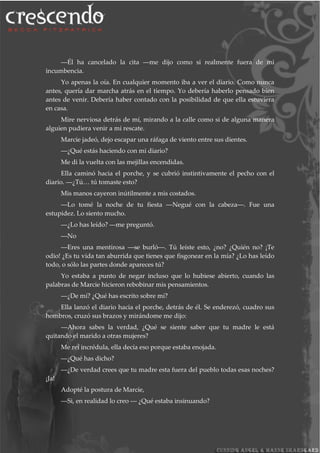 ―Él ha cancelado la cita ―me dijo como si realmente fuera de mi
incumbencia.
Yo apenas la oía. En cualquier momento iba a ver el diario. Como nunca
antes, quería dar marcha atrás en el tiempo. Yo debería haberlo pensado bien
antes de venir. Debería haber contado con la posibilidad de que ella estuviera
en casa.
Mire nerviosa detrás de mí, mirando a la calle como si de alguna manera
alguien pudiera venir a mi rescate.
Marcie jadeó, dejo escapar una ráfaga de viento entre sus dientes.
―¿Qué estás haciendo con mi diario?
Me di la vuelta con las mejillas encendidas.
Ella caminó hacia el porche, y se cubrió instintivamente el pecho con el
diario. ―¿Tú… tú tomaste esto?
Mis manos cayeron inútilmente a mis costados.
―Lo tomé la noche de tu fiesta ―Negué con la cabeza―. Fue una
estupidez. Lo siento mucho.
―¿Lo has leído? ―me preguntó.
―No
―Eres una mentirosa ―se burló―. Tú leíste esto, ¿no? ¿Quién no? ¡Te
odio! ¿Es tu vida tan aburrida que tienes que fisgonear en la mía? ¿Lo has leído
todo, o sólo las partes donde apareces tú?
Yo estaba a punto de negar incluso que lo hubiese abierto, cuando las
palabras de Marcie hicieron rebobinar mis pensamientos.
―¿De mí? ¿Qué has escrito sobre mí?
Ella lanzó el diario hacia el porche, detrás de él. Se enderezó, cuadro sus
hombros, cruzó sus brazos y mirándome me dijo:
―Ahora sabes la verdad, ¿Qué se siente saber que tu madre le está
quitando el marido a otras mujeres?
Me reí incrédula, ella decía eso porque estaba enojada.
―¿Qué has dicho?
―¿De verdad crees que tu madre esta fuera del pueblo todas esas noches?
¡Ja!
Adopté la postura de Marcie,
―Si, en realidad lo creo ― ¿Qué estaba insinuando?
 