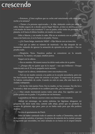 ―Entonces, ¿Cómo explicas que su coche esté estacionado calle abajo una
noche a la semana?
―Tienes a la persona equivocada―, le dije, sintiendo como me subía la
rabia. Estaba segura de a donde quería llegar Marcie. ¿Cómo se atreve a acusar
a mi madre de tener una aventura? Y con su padre, entre todas las personas del
planeta, si él fuera el último hombre, mi madre no caería.
Odio a Marcie, y mi madre lo sabe. Ella no se acostaría con su padre. Ella
nunca me haría eso, ni se lo haría a mi padre. Nunca.
―¿Un Tauro beige, matricula X4I24? ―Dijo Marcie con un tono frío.
―Así que ya sabes su número de matrícula ―le dije después de un
momento, tratando de ignorar la sensación de opresión en mi pecho― Eso no
prueba nada.
―Despierta, Nora. Nuestros padres se conocieron en la escuela
secundaria. Tu mamá y mi papá, estaban juntos.
Negué con la cabeza.
―Eso es mentira. Mi mamá nunca ha dicho nada sobre de tu padre.
― ¿Porque ella no quiere que tú lo sepas? ―sus ojos brillaron― Porque
todavía está con él. Él es su pequeño sucio secreto.
Negué con la cabeza, sintiéndome como una muñeca rota.
―Tal vez mi madre conocía a tu padre en la escuela secundaria, pero eso
fue hace mucho tiempo, antes de conocer a mi papá. Te equivocas de persona.
Te habrás confundido de coche. Cuando no está en casa, ella está fuera de la
ciudad, trabajando.
―Yo los he visto juntos Nora. Era tu madre, no hay excusas. Ese día fui a
la escuela y dejé una pintada en tu casillero para ella, ¿no lo entiendes?
―Han estado durmiendo juntos todos estos años, Eso significa que mi
padre podría ser tu padre. Y tú podrías ser mi hermana.
Las palabras de Marcie cayeron como una lámina entre nosotras.
Abracé mi estomago, me sentía enferma, las lágrimas ahogaron mi
garganta, sin decir nada mas, caminé calle abajo, pensé que no perdería la
ocasión de gritarme algo peor, pero ya no había nada peor que ella pudiera
decirme.
No iría al apartamento de Patch.
Debo de haber caminado todo el camino de vuelta a Clementina, más allá
de la parada de autobús, el parque y la piscina de natación de la ciudad, porque
lo siguiente que recordaba, era estar sentada en un banco en el césped delante
 
