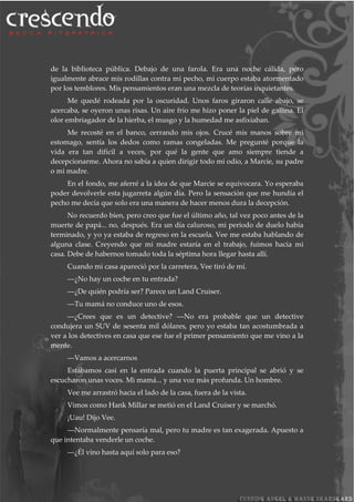 de la biblioteca pública. Debajo de una farola. Era una noche cálida, pero
igualmente abrace mis rodillas contra mi pecho, mi cuerpo estaba atormentado
por los temblores. Mis pensamientos eran una mezcla de teorías inquietantes.
Me quedé rodeada por la oscuridad. Unos faros giraron calle abajo, se
acercaba, se oyeron unas risas. Un aire frío me hizo poner la piel de gallina. El
olor embriagador de la hierba, el musgo y la humedad me asfixiaban.
Me recosté en el banco, cerrando mis ojos. Crucé mis manos sobre mi
estomago, sentía los dedos como ramas congeladas. Me pregunté porque la
vida era tan difícil a veces, por qué la gente que amo siempre tiende a
decepcionarme. Ahora no sabía a quien dirigir todo mi odio, a Marcie, su padre
o mi madre.
En el fondo, me aferré a la idea de que Marcie se equivocara. Yo esperaba
poder devolverle esta jugarreta algún día. Pero la sensación que me hundía el
pecho me decía que solo era una manera de hacer menos dura la decepción.
No recuerdo bien, pero creo que fue el último año, tal vez poco antes de la
muerte de papá... no, después. Era un día caluroso, mi periodo de duelo había
terminado, y yo ya estaba de regreso en la escuela. Vee me estaba hablando de
alguna clase. Creyendo que mi madre estaría en el trabajo, fuimos hacia mi
casa. Debe de habernos tomado toda la séptima hora llegar hasta allí.
Cuando mi casa apareció por la carretera, Vee tiró de mí.
―¿No hay un coche en tu entrada?
―¿De quién podría ser? Parece un Land Cruiser.
―Tu mamá no conduce uno de esos.
―¿Crees que es un detective? ―No era probable que un detective
condujera un SUV de sesenta mil dólares, pero yo estaba tan acostumbrada a
ver a los detectives en casa que ese fue el primer pensamiento que me vino a la
mente.
―Vamos a acercarnos
Estábamos casi en la entrada cuando la puerta principal se abrió y se
escucharon unas voces. Mi mamá... y una voz más profunda. Un hombre.
Vee me arrastró hacia el lado de la casa, fuera de la vista.
Vimos como Hank Millar se metió en el Land Cruiser y se marchó.
¡Uau! Dijo Vee.
―Normalmente pensaría mal, pero tu madre es tan exagerada. Apuesto a
que intentaba venderle un coche.
―¿Él vino hasta aquí solo para eso?
 