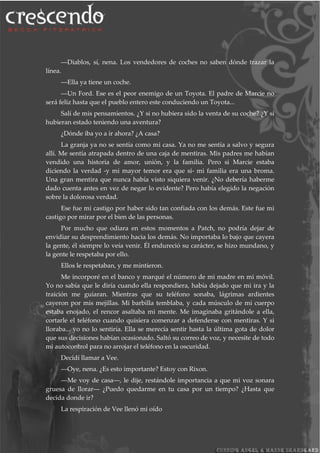 ―Diablos, sí, nena. Los vendedores de coches no saben dónde trazar la
línea.
―Ella ya tiene un coche.
―Un Ford. Ese es el peor enemigo de un Toyota. El padre de Marcie no
será feliz hasta que el pueblo entero este conduciendo un Toyota...
Salí de mis pensamientos. ¿Y si no hubiera sido la venta de su coche? ¿Y si
hubieran estado teniendo una aventura?
¿Dónde iba yo a ir ahora? ¿A casa?
La granja ya no se sentía como mi casa. Ya no me sentía a salvo y segura
allí. Me sentía atrapada dentro de una caja de mentiras. Mis padres me habían
vendido una historia de amor, unión, y la familia. Pero si Marcie estaba
diciendo la verdad -y mi mayor temor era que sí- mi familia era una broma.
Una gran mentira que nunca había visto siquiera venir. ¿No debería haberme
dado cuenta antes en vez de negar lo evidente? Pero había elegido la negación
sobre la dolorosa verdad.
Ese fue mi castigo por haber sido tan confiada con los demás. Este fue mi
castigo por mirar por el bien de las personas.
Por mucho que odiara en estos momentos a Patch, no podría dejar de
envidiar su desprendimiento hacia los demás. No importaba lo bajo que cayera
la gente, él siempre lo veía venir. Él endureció su carácter, se hizo mundano, y
la gente le respetaba por ello.
Ellos le respetaban, y me mintieron.
Me incorporé en el banco y marqué el número de mi madre en mi móvil.
Yo no sabía que le diría cuando ella respondiera, había dejado que mi ira y la
traición me guiaran. Mientras que su teléfono sonaba, lágrimas ardientes
cayeron por mis mejillas. Mi barbilla temblaba, y cada músculo de mi cuerpo
estaba enojado, el rencor asaltaba mi mente. Me imaginaba gritándole a ella,
cortarle el teléfono cuando quisiera comenzar a defenderse con mentiras. Y si
lloraba... yo no lo sentiría. Ella se merecía sentir hasta la última gota de dolor
que sus decisiones habían ocasionado. Saltó su correo de voz, y necesite de todo
mi autocontrol para no arrojar el teléfono en la oscuridad.
Decidí llamar a Vee.
―Oye, nena. ¿Es esto importante? Estoy con Rixon.
―Me voy de casa―, le dije, restándole importancia a que mi voz sonara
gruesa de llorar― ¿Puedo quedarme en tu casa por un tiempo? ¿Hasta que
decida donde ir?
La respiración de Vee llenó mi oído
 