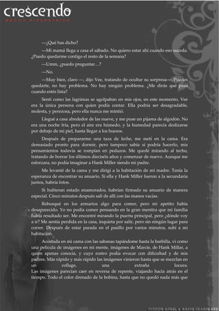 ―¿Qué has dicho?
―Mi mamá llega a casa el sábado. No quiero estar ahí cuando eso suceda.
¿Puedo quedarme contigo el resto de la semana?
―Umm, ¿puedo preguntar…?
―No.
―Muy bien, claro ―, dijo Vee, tratando de ocultar su sorpresa―. Puedes
quedarte, no hay problema. No hay ningún problema. ¿Me dirás qué pasa
cuando estés lista?
Sentí como las lagrimas se agolpaban en mis ojos, en este momento, Vee
era la única persona con quien podía contar. Ella podría ser desagradable,
molesta, y perezosa, pero ella nunca me mintió.
Llegué a casa alrededor de las nueve, y me puse un pijama de algodón. No
era una noche fría, pero el aire era húmedo, y la humedad parecía deslizarse
por debajo de mi piel, hasta llegar a los huesos.
Después de prepararme una taza de leche, me metí en la cama. Era
demasiado pronto para dormir, pero tampoco sabía si podría hacerlo, mis
pensamientos todavía se rompían en pedazos. Me quedé mirando al techo,
tratando de borrar los últimos dieciséis años y comenzar de nuevo. Aunque me
esforzara, no podía imaginar a Hank Miller siendo mi padre.
Me levanté de la cama y me dirigí a la habitación de mi madre. Tenía la
esperanza de encontrar su anuario. Si ella y Hank Miller fueron a la secundaria
juntos, habría fotos.
Si hubieran estado enamorados, habrían firmado su anuario de manera
especial. Cinco minutos después salí de allí con las manos vacías.
Rebusqué en los armarios algo para comer, pero mi apetito había
desaparecido. Yo no podía comer pensando en la gran mentira que mi familia
había resultado ser. Me encontré mirando la puerta principal, pero ¿dónde voy
a ir? Me sentía perdida en la casa, inquieta por salir, pero sin ningún lugar para
correr. Después de estar parada en el pasillo por varios minutos, subí a mi
habitación.
Acostada en mi cama con las sabanas tapándome hasta la barbilla, vi como
una película de imágenes en mi mente, imágenes de Marcie, de Hank Millar, a
quien apenas conocía, y cuyo rostro podía evocar con dificultad y de mis
padres. Más rápido y más rápido las imágenes vinieron hasta que se mezclan en
un collage, una extraña locura.
Las imágenes parecían caer en reversa de repente, viajando hacia atrás en el
tiempo. Todo el color drenado de la bobina, hasta que no quedó nada más que
 