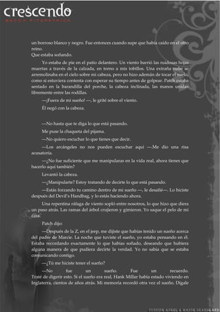 un borroso blanco y negro. Fue entonces cuando supe que había caído en el otro
reino.
Que estaba soñando.
Yo estaba de pie en el patio delantero. Un viento barrió las ruidosas hojas
muertas a través de la calzada, en torno a mis tobillos. Una extraña nube se
arremolinaba en el cielo sobre mi cabeza, pero no hizo ademán de tocar el suelo,
como si estuviera contenta con esperar su tiempo antes de golpear. Patch estaba
sentado en la barandilla del porche, la cabeza inclinada, las manos unidas
libremente entre las rodillas.
―¡Fuera de mi sueño! ―, le grité sobre el viento.
Él negó con la cabeza.
―No hasta que te diga lo que está pasando.
Me puse la chaqueta del pijama.
―No quiero escuchar lo que tienes que decir.
―Los arcángeles no nos pueden escuchar aquí ―.Me dio una risa
acusatoria.
―¿No fue suficiente que me manipularas en la vida real, ahora tienes que
hacerlo aquí también?
Levantó la cabeza.
―¿Manipularte? Estoy tratando de decirte lo que está pasando.
―Estás forzando tu camino dentro de mi sueño ―, le desafié―. Lo hiciste
después del Devil’s Handbag, y lo estás haciendo ahora.
Una repentina ráfaga de viento sopló entre nosotros, lo que hizo que diera
un paso atrás. Las ramas del árbol crujieron y gimieron. Yo saque el pelo de mi
cara.
Patch dijo:
―Después de la Z, en el jeep, me dijiste que habías tenido un sueño acerca
del padre de Marcie. La noche que tuviste el sueño, yo estaba pensando en él.
Estaba recordando exactamente lo que habías soñado, deseando que hubiera
alguna manera de que pudiera decirte la verdad. Yo no sabía que se estaba
comunicando contigo.
―¿Tú me hiciste tener el sueño?
―No fue un sueño. Fue un recuerdo.
Traté de digerir esto. Si el sueño era real, Hank Millar había estado viviendo en
Inglaterra, cientos de años atrás. Mi memoria recordó otra vez el sueño. Dígale
 