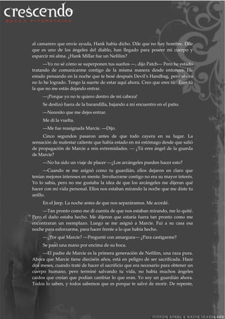 al camarero que envíe ayuda, Hank había dicho. Dile que no hay hombre. Dile
que es uno de los ángeles del diablo, han llegado para poseer mi cuerpo y
esparcir mi alma. ¿Hank Millar fue un Nefilim?
―Yo no sé cómo se superponen tus sueños ―, dijo Patch― Pero he estado
tratando de comunicarme contigo de la misma manera desde entonces. He
estado pensando en la noche que te besé después Devil’s Handbag, pero ahora
no lo he logrado. Tengo la suerte de estar aquí ahora. Creo que eres tú. Eres tú
la que no me estás dejando entrar.
―¡Porque yo no te quiero dentro de mi cabeza!
Se deslizó fuera de la barandilla, bajando a mi encuentro en el patio.
―Necesito que me dejes entrar.
Me di la vuelta.
―Me fue reasignada Marcie. ―Dijo.
Cinco segundos pasaron antes de que todo cayera en su lugar. La
sensación de malestar caliente que había estado en mi estómago desde que salió
de propagación de Marcie a mis extremidades. ― ¿Tú eres ángel de la guarda
de Marcie?
―No ha sido un viaje de placer ―¿Los arcángeles pueden hacer esto?
―Cuando se me asignó como tu guardián, ellos dejaron en claro que
tenían mejores intereses en mente. Involucrarse contigo no era su mayor interés.
Yo lo sabía, pero no me gustaba la idea de que los arcángeles me dijeran qué
hacer con mi vida personal. Ellos nos estaban mirando la noche que me diste tu
anillo.
En el Jeep. La noche antes de que nos separáramos. Me acordé.
―Tan pronto como me di cuenta de que nos estaban mirando, me lo quité.
Pero el daño estaba hecho. Me dijeron que estaría fuera tan pronto como me
encontraran un reemplazo. Luego se me asignó a Marcie. Fui a su casa esa
noche para esforzarme, para hacer frente a lo que había hecho.
―¿Por qué Marcie? ―Pregunté con amargura― ¿Para castigarme?
Se pasó una mano por encima de su boca.
―El padre de Marcie es la primera generación de Nefilim, una raza pura.
Ahora que Marcie tiene dieciséis años, está en peligro de ser sacrificada. Hace
dos meses, cuando traté de hacer el sacrificio que era necesario para obtener un
cuerpo humano, pero terminé salvando tu vida, no había muchos ángeles
caídos que creían que podían cambiar lo que eran. Yo soy un guardián ahora.
Todos lo saben, y todos sabemos que es porque te salvé de morir. De repente,
 