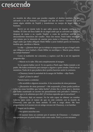 un montón de ellos creen que pueden engañar al destino también. Ya sea
salvando a un ser humano y conseguir sus alas de nuevo ―exhaló― o por
matar algún súbdito de Nephil y transformar su cuerpo de ángel caído a
humano.
Reviví en mi mente todo lo que sabía acerca de ángeles caídos y los
Nefilim. El Libro de Enoc habló de un ángel caído que se convirtió en humano
después de matar a su vasallo Nephil -a costa de sacrificar uno de los
descendientes femeninos del vasallo-. Hace dos meses, Patch había intentado
esto mismo por la intención de usarme para matar a Chauncey. Ahora, si el
ángel caído que había obligado Hank Millar a jurar lealtad quería ser humano,
tendría que...sacrificar a Marcie.
Le dije: ―¿Quieres decir que tu trabajo es asegurarse de que el ángel caído
que obligaron jurar lealtad a Hank Millar no sacrifique a Marcie para obtener
un cuerpo humano?
Como si realmente me conociera, y supiera cual iba a ser mi siguiente
pregunta dijo:
―Marcie no lo sabe. Ella está completamente al margen.
Yo no quería hablar con él. Yo no quería a Patch aquí. Había matado a mi
padre. Me había arrebatado para siempre a alguien a quien amaba. Patch era un
monstruo. Nada de lo que pudiera decir podría hacerme sentir lo contrario.
―Chauncey formó la sociedad de la sangre de Nefilim ―dijo Patch.
―¿Qué? ¿Cómo lo sabes?
Parecía reacio a contestar.
―He accedido a algunos recuerdos. A los recuerdos de otras personas.
―¿Recuerdos de otras personas? ―Me sorprendió ¿Cómo podía justificar
todas las cosas horribles que había hecho? ¿Cómo iba a venir aquí y decirme
que había examinado en secreto los pensamientos más privados e íntimos, y
esperar que yo le admirara por ello? ¿O incluso esperaba que le escuchara?
―Chauncey dejó un sucesor. No he sido capaz de obtener un nombre
todavía, pero corre el rumor de que no está contento con la muerte de
Chauncey, cree que no tiene sentido. Él está a cargo ahora. Me hace
preguntarme si el sucesor era un amigo cercano de Chauncey, o un familiar.
Negué con la cabeza.
―No quiero escuchar esto.
―El sucesor tiene un contrato por el asesino de Chauncey ―. Cualquier
otra protesta por mi parte hubiera sido como nada. Patch y yo nos miramos.
 