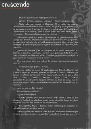 ―Él quiere que el asesino pague por lo que hizo.
―¿Quieres decir que quiere que yo pague? ―dije, mi voz apenas salía.
―Nadie sabe que mataste a Chauncey. Él no sabía que eras su
descendiente hasta momentos antes de morir, así que hay pocas posibilidades
de que nadie lo sepa. El sucesor de Chauncey podría tratar de localizar a los
descendientes de Chauncey, pero le deseo suerte. Me tomó mucho tiempo
encontrarte. ―Dio un paso hacia mí, pero yo retrocedí.
―Cuando te despiertes, necesito que digas que me quieres como tu ángel
de la guarda de nuevo. Dicen los arcángeles que quieren oírlo de ti, y esperan tu
petición. Estoy haciendo todo lo posible para mantenerte a salvo, pero yo estoy
restringido. Necesito mayor acceso a la gente que te rodea, tus emociones, todo
tu mundo.
¿Qué estaba diciendo? ¿Que los arcángeles por fin habían encontrado a un
ángel de la guarda de reemplazo? ¿Fue esta razón por la que había forzado su
camino dentro de mi sueño esta noche? ¿Debido a que había sido restringido, y
ya no tenía todo el acceso a mí que él quería?
Puso sus manos sobre mis caderas de manera protectora, acercándome
hacia el.
―Yo no voy a dejar que nada te suceda.
Me puse rígida y me encogí. Mi mente era un mar de dudas. Él quiere que
el asesino pague. Yo no podía quitarme esa idea de la cabeza. La idea de que
alguien por ahí me quería matar. Yo no quería estar aquí. Yo no quería saber
estas cosas. Quería sentirme segura de nuevo.
Consciente de que él no tenía ninguna intención de dejar mi sueño, hice mi
propio movimiento, luchar contra las barreras invisibles del sueño al forzar mi
despertar.
Abre los ojos, me dije. ¡Ábrelos!
Patch me tomó por el codo.
―¿Qué estás haciendo?
Yo podía sentirme cada vez más lúcida. Podía sentir el calor de mis
sábanas, la funda de mi almohada suave contra mi mejilla. Todos los olores
familiares asociados a mi habitación me reconfortaban.
―No despiertes, Ángel ―. Pasó sus manos contra mi pelo, atrapando mi
cara, obligándome a mirarlo a los ojos.
―Hay algo más que necesitas saber. Hay una razón muy importante por
la que tú necesitas ver estos recuerdos. Estoy tratando de decirte algo que yo no
 