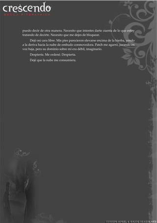 puedo decir de otra manera. Necesito que intentes darte cuenta de lo que estoy
tratando de decirte. Necesito que me dejes de bloquear.
Dejó mi cara libre. Mis pies parecieron elevarse encima de la hierba, yendo
a la deriva hacia la nube de embudo conmovedora. Patch me agarró, jurando en
voz baja, pero su dominio sobre mí era débil, imaginario.
Despierta. Me ordené. Despierta.
Dejé que la nube me consumiera.
 