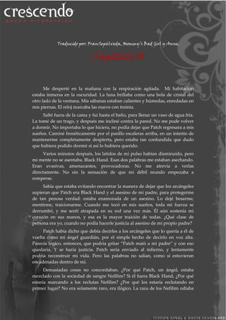 Traducido por: FranSepúlveda, Mommy’s Bad Girl y Anne.
Capítulo 18
Me desperté en la mañana con la respiración agitada. Mi habitación
estaba inmersa en la oscuridad. La luna brillaba como una bola de cristal del
otro lado de la ventana. Mis sábanas estaban calientes y húmedas, enredadas en
mis piernas. El reloj marcaba las nueve con treinta.
Salté fuera de la cama y fui hasta el baño, para llenar un vaso de agua fría.
La tomé de un trago, y después me incliné contra la pared. No me pude volver
a dormir. No importaba lo que hiciera, no podía dejar que Patch regresara a mis
sueños. Caminé frenéticamente por el pasillo escaleras arriba, en un intento de
mantenerme completamente despierta, pero estaba tan confundida que dudo
que hubiera podido dormir si así lo hubiera querido.
Varios minutos después, los latidos de mi pulso habían disminuido, pero
mi mente no se asentaba. Black Hand. Esas dos palabras me estaban asechando.
Eran evasivas, amenazantes, provocadoras. No me atrevía a verlas
directamente. No sin la sensación de que mi débil mundo empezaba a
romperse.
Sabía que estaba evitando encontrar la manera de dejar que los arcángeles
supieran que Patch era Black Hand y el asesino de mi padre, para protegerme
de tan penosa verdad: estaba enamorada de un asesino. Lo dejé besarme,
mentirme, traicionarme. Cuando me tocó en mis sueños, toda mi fuerza se
derrumbó, y me sentí atrapada en su red una vez más. Él aún sostenía mi
corazón en sus manos, y esa es la mayor traición de todas. ¿Qué clase de
persona era yo, cuando no podía hacerle justicia al asesino de mi propio padre?
Patch había dicho que debía decirles a los arcángeles que lo quería a él de
vuelta como mi ángel guardián, por el simple hecho de decirlo en voz alta.
Parecía lógico, entonces, que podría gritar “Patch mató a mi padre” y con eso
quedaría. Y se haría justicia. Patch sería enviado al infierno, y lentamente
podría reconstruir mi vida. Pero las palabras no salían, como si estuvieran
encadenadas dentro de mí.
Demasiadas cosas no concordaban. ¿Por qué Patch, un ángel, estaba
mezclado con la sociedad de sangre Nefilim? Si él fuera Black Hand, ¿Por qué
estaría marcando a los reclutas Nefilim? ¿Por qué los estaría reclutando en
primer lugar? No era solamente raro, era ilógico. La raza de los Nefilim odiaba
 