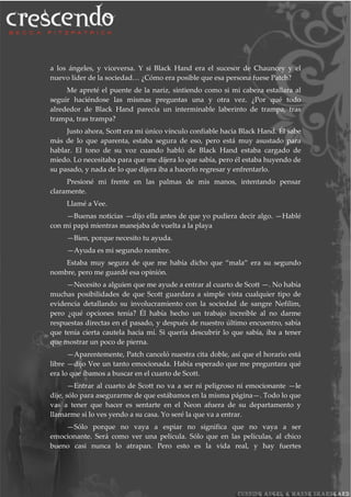 a los ángeles, y viceversa. Y si Black Hand era el sucesor de Chauncey y el
nuevo líder de la sociedad… ¿Cómo era posible que esa persona fuese Patch?
Me apreté el puente de la nariz, sintiendo como si mi cabeza estallara al
seguir haciéndose las mismas preguntas una y otra vez. ¿Por qué todo
alrededor de Black Hand parecía un interminable laberinto de trampa, tras
trampa, tras trampa?
Justo ahora, Scott era mi único vínculo confiable hacia Black Hand. Él sabe
más de lo que aparenta, estaba segura de eso, pero está muy asustado para
hablar. El tono de su voz cuando habló de Black Hand estaba cargado de
miedo. Lo necesitaba para que me dijera lo que sabía, pero él estaba huyendo de
su pasado, y nada de lo que dijera iba a hacerlo regresar y enfrentarlo.
Presioné mi frente en las palmas de mis manos, intentando pensar
claramente.
Llamé a Vee.
—Buenas noticias —dijo ella antes de que yo pudiera decir algo. —Hablé
con mi papá mientras manejaba de vuelta a la playa
—Bien, porque necesito tu ayuda.
—Ayuda es mi segundo nombre.
Estaba muy segura de que me había dicho que “mala” era su segundo
nombre, pero me guardé esa opinión.
—Necesito a alguien que me ayude a entrar al cuarto de Scott —. No había
muchas posibilidades de que Scott guardara a simple vista cualquier tipo de
evidencia detallando su involucramiento con la sociedad de sangre Nefilim,
pero ¿qué opciones tenía? Él había hecho un trabajo increíble al no darme
respuestas directas en el pasado, y después de nuestro último encuentro, sabía
que tenía cierta cautela hacia mí. Si quería descubrir lo que sabía, iba a tener
que mostrar un poco de pierna.
—Aparentemente, Patch canceló nuestra cita doble, así que el horario está
libre —dijo Vee un tanto emocionada. Había esperado que me preguntara qué
era lo que íbamos a buscar en el cuarto de Scott.
—Entrar al cuarto de Scott no va a ser ni peligroso ni emocionante —le
dije, sólo para asegurarme de que estábamos en la misma página—. Todo lo que
vas a tener que hacer es sentarte en el Neon afuera de su departamento y
llamarme si lo ves yendo a su casa. Yo seré la que va a entrar.
—Sólo porque no vaya a espiar no significa que no vaya a ser
emocionante. Será como ver una película. Sólo que en las películas, al chico
bueno casi nunca lo atrapan. Pero esto es la vida real, y hay fuertes
 