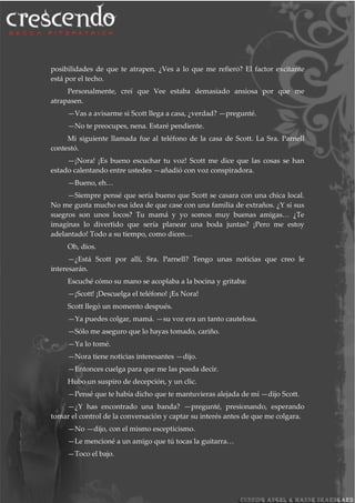 posibilidades de que te atrapen. ¿Ves a lo que me refiero? El factor excitante
está por el techo.
Personalmente, creí que Vee estaba demasiado ansiosa por que me
atrapasen.
—Vas a avisarme si Scott llega a casa, ¿verdad? —pregunté.
—No te preocupes, nena. Estaré pendiente.
Mi siguiente llamada fue al teléfono de la casa de Scott. La Sra. Parnell
contestó.
—¡Nora! ¡Es bueno escuchar tu voz! Scott me dice que las cosas se han
estado calentando entre ustedes —añadió con voz conspiradora.
—Bueno, eh…
—Siempre pensé que sería bueno que Scott se casara con una chica local.
No me gusta mucho esa idea de que case con una familia de extraños. ¿Y si sus
suegros son unos locos? Tu mamá y yo somos muy buenas amigas… ¿Te
imaginas lo divertido que sería planear una boda juntas? ¡Pero me estoy
adelantado! Todo a su tiempo, como dicen…
Oh, dios.
—¿Está Scott por allí, Sra. Parnell? Tengo unas noticias que creo le
interesarán.
Escuché cómo su mano se acoplaba a la bocina y gritaba:
—¡Scott! ¡Descuelga el teléfono! ¡Es Nora!
Scott llegó un momento después.
—Ya puedes colgar, mamá. —su voz era un tanto cautelosa.
—Sólo me aseguro que lo hayas tomado, cariño.
—Ya lo tomé.
—Nora tiene noticias interesantes —dijo.
—Entonces cuelga para que me las pueda decir.
Hubo un suspiro de decepción, y un clic.
—Pensé que te había dicho que te mantuvieras alejada de mí —dijo Scott.
—¿Y has encontrado una banda? —pregunté, presionando, esperando
tomar el control de la conversación y captar su interés antes de que me colgara.
—No —dijo, con el mismo escepticismo.
—Le mencioné a un amigo que tú tocas la guitarra…
—Toco el bajo.
 