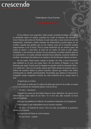 Traducido por: Lizzy Fuentes.
Capitulo 2
En los últimos once segundos, había estado acostada bocabajo, abrazando
la almohada sobre mi cabeza, tratando de evadir al informe del tránsito de
Chuck Delaney del centro de Portland, el cual venía alto y claro través de mi reloj
despertador. Asimismo, estaba tratando de obstaculizar la parte lógica de mi
cerebro, aquella que gritaba que ya me vistiera, pues de lo contrario tendría
repercusiones si no lo hacía. Pero la parte hedonista de mi cerebro ganó. Mi
sueño se aferró, o más bien, al tema de mi sueño. Él tenía el pelo negro,
ondulado, y una sonrisa de asesino. En ese momento, él estaba sentado atrás de
su motocicleta y yo estaba sentada mirando hacia adelante, nuestras rodillas se
tocaban. Acurruqué mis dedos en su camisa y tiré de ella para obtener un beso.
En mi sueño, Patch sentía cuando lo besaba. No sólo a nivel emocional,
sino también en el real, ese toque físico. En mi sueño, él llegaba a ser más
humano que ángel. Puesto que los ángeles no pueden sentir la sensación física –
y yo sabía eso–, pero en mi sueño, quería que Patch sintiera la presión suave y
sedosa de nuestros labios en plena conexión. Quería que sintiera mis dedos
entrelazando su cabello, presionándolo. Necesitaba que sintiera el emocional e
innegable campo magnético tirando de cada molécula de su cuerpo hacia el
mío.
Al igual que yo lo hice.
Patch pasó su dedo por la cadena de plata que traía en mi cuello, su toque
envió un escalofrío de ondulante placer a través de mí.
—Te amo —murmuró.
Arrastré las yemas de mis dedos hasta su duro abdomen, me apoyé en él,
deteniéndome justo antes de un beso. Yo te amo más, dije rozando su boca
mientras hablaba.
Sólo que las palabras no salieron. Se quedaron atrapadas en mi garganta.
Patch esperó a que respondiera con su sonrisa vaciante.
—Te amo —lo intenté de nuevo. Una vez más, las palabras se quedaron
fijadas en el interior.
La expresión de Patch se volvió ansiosa.
—Te amo Nora —repitió.
 