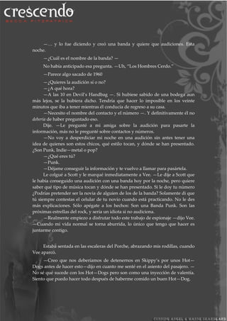 —… y lo fue diciendo y creó una banda y quiere que audiciones. Esta
noche.
—¿Cuál es el nombre de la banda? —
No había anticipado esa pregunta. —Uh, “Los Hombres Cerdo.”
—Parece algo sacado de 1960
—¿Quieres la audición sí o no?
—¿A qué hora?
—A las 10 en Devil’s Handbag —. Si hubiese sabido de una bodega aun
más lejos, se la hubiera dicho. Tendría que hacer lo imposible en los veinte
minutos que iba a tener mientras él conducía de regreso a su casa.
—Necesito el nombre del contacto y el número —. Y definitivamente él no
debería de haber preguntado eso.
Dije. —Le pregunté a mi amiga sobre la audición para pasarte la
información, más no le pregunté sobre contactos y números.
—No voy a desperdiciar mi noche en una audición sin antes tener una
idea de quienes son estos chicos, qué estilo tocan, y dónde se han presentado.
¿Son Punk, Indie—metal o pop?
—¿Qué eres tú?
—Punk.
—Déjame conseguir la información y te vuelvo a llamar para pasártela.
Le colgué a Scott y le marqué inmediatamente a Vee. —Le dije a Scott que
le había conseguido una audición con una banda hoy por la noche, pero quiere
saber qué tipo de música tocan y dónde se han presentado. Si le doy tu número
¿Podrías pretender ser la novia de alguien de los de la banda? Solamente di que
tú siempre contestas el celular de tu novio cuando está practicando. No le des
más explicaciones. Sólo apégate a los hechos: Son una Banda Punk. Son las
próximas estrellas del rock, y sería un idiota si no audiciona.
—Realmente empiezo a disfrutar todo este trabajo de espionaje —dijo Vee.
—Cuando mi vida normal se torna aburrida, lo único que tengo que hacer es
juntarme contigo.
Estaba sentada en las escaleras del Porche, abrazando mis rodillas, cuando
Vee aparcó.
—Creo que nos deberíamos de detenernos en Skippy’s por unos Hot—
Dogs antes de hacer esto—dijo en cuanto me senté en el asiento del pasajero. —
No sé qué sucede con los Hot—Dogs pero son como una inyección de valentía.
Siento que puedo hacer todo después de haberme comido un buen Hot—Dog.
 
