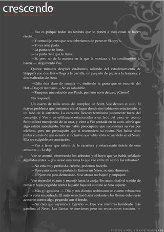 —Eso es porque todas las toxinas que le ponen a esas cosas te hacen
efecto.
—Y como dije, creo que nos deberíamos de parar en Skippy’s .
—Yo ya cené pasta.
—La pasta no te llena.
—La pasta claro que te llena.
—Sí, pero no de la manera en la que la mostaza y los condimentos lo
hacen —. Argumentó Vee.
Quince minutos después estábamos saliendo del estacionamiento de
Skippy’s con dos Hot—Dogs a la parrilla, un paquete de papas a la francesa, y
dos malteadas de fresa.
—Odio ésta clase de comida —, sintiendo la grasa que se escurría del
Hot—Dog en mi mano. —No es saludable.
—Tampoco una relación con Patch, pero eso no te detuvo, ¿Cierto?
No respondí.
Un cuarto de milla antes del complejo de Scott, Vee detuvo el auto. El
mayor problema que teníamos era el lugar donde nos habíamos estacionado, a
un lado de la carretera. La carretera Deacon terminaba justamente fuera del
complejo, y Vee y yo estábamos estacionadas a un lado del paso, en cuanto
Scott saliera manejando de su casa, y viera a Vee sentada en su auto, sabría que
algo estaba sucediendo. No me había preocupado que reconociera su voz por
teléfono, pero me preocupaba que sí reconociera su rostro. Nos había visto
juntas en más de una ocasión e inclusive nos había visto acosándolo en el Neon.
Ella era culpable por asociación.
—Vas a tener que salirte de la carretera y estacionarte detrás de esos
arbustos —. Le dije
Vee se asomó, observando los arbustos y el hoyo que yo había señalado
segundos antes. —¿Es acaso una zanja lo que veo entre mi auto y los arbustos?
—No está muy profunda, créeme, podemos hacerlo.
—Pues para mí se ve profundo. Esto es un Neon, no una Hummer.
—El Neon no pesa demasiado. Si se atasca me bajaré y empujaré.
Vee encendió el auto y manejó hasta la zanja. En cuanto bajó el sonido de
ramas y hojas pegando contra la parte baja del auto no se hizo esperar.
—Más g—gasolina —. Dije y mis dientes rechinaron en cuanto rebotamos
por la zona empedrada. El auto se inclinó hacia adelante y las llantas delanteras
azotaron contra algo, pegando con el fondo.
—No creo que vayamos a lograrlo —. Dijo Vee mientras bombeaba más
gasolina al Neon. Las llantas se movieron pero no encontraron tracción. —
 