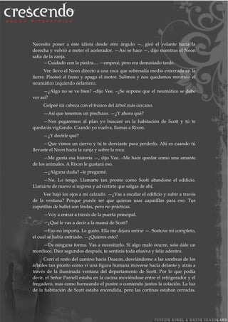 Necesito poner a éste idiota desde otro ángulo —, giró el volante hacia la
derecha y volvió a meter el acelerador. —Así se hace —, dijo mientras el Neon
salía de la zanja.
—Cuidado con la piedra… —empecé, pero era demasiado tarde.
Vee llevo el Neon directo a una roca que sobresalía medio enterrada en la
tierra. Pisoteó el freno y apago el motor. Salimos y nos quedamos mirando el
neumático izquierdo delantero.
—¿Algo no se ve bien? –dijo Vee. –¿Se supone que el neumático se debe
ver así?
Golpeé mi cabeza con el tronco del árbol más cercano.
—Así que tenemos un pinchazo. —¿Y ahora qué?
—Nos pegaremos al plan yo buscaré en la habitación de Scott y tú te
quedarás vigilando. Cuando yo vuelva, llamas a Rixon.
—¿Y decirle qué?
—Que vimos un ciervo y tú te desviaste para perderlo. Ahí es cuando tú
llevaste el Neon hacia la zanja y sobre la roca.
—Me gusta esa historia —, dijo Vee. –Me hace quedar como una amante
de los animales. A Rixon le gustará eso.
—¿Alguna duda? –le pregunté.
—No. Lo tengo. Llamarte tan pronto como Scott abandone el edificio.
Llamarte de nuevo si regresa y advertirte que salgas de ahí.
Vee bajó los ojos a mi calzado. —¿Vas a escalar el edificio y subir a través
de la ventana? Porque puede ser que quieras usar zapatillas para eso. Tus
zapatillas de ballet son lindas, pero no prácticas.
—Voy a entrar a través de la puerta principal.
—¿Qué le vas a decir a la mamá de Scott?
—Eso no importa. Le gusto. Ella me dejara entrar —. Sostuve mi completo,
el cual se había enfriado. —¿Quieres esto?
—De ninguna forma. Vas a necesitarlo. Si algo malo ocurre, solo dale un
mordisco. Diez segundos después, te sentirás toda efusiva y feliz adentro.
Corrí el resto del camino hacia Deacon, desviándome a las sombras de los
árboles tan pronto como vi una figura humana moverse hacia delante y atrás a
través de la iluminada ventana del departamento de Scott. Por lo que podía
decir, el Señor Parnell estaba en la cocina moviéndose entre el refrigerador y el
fregadero, mas como horneando el postre o comiendo juntos la colación. La luz
de la habitación de Scott estaba encendida, pero las cortinas estaban cerradas.
 