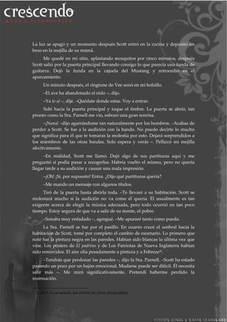 La luz se apagó y un momento después Scott entró en la cocina y depositó un
beso en la mejilla de su mamá.
Me quedé en mi sitio, aplastando mosquitos por cinco minutos, después
Scott salió por la puerta principal llevando consigo lo que parecía una funda de
guitarra. Dejó la funda en la cajuela del Mustang y retrocedió en el
aparcamiento.
Un minuto después, el ringtone de Vee sonó en mi bolsillo.
–El ave ha abandonado el nido –, dijo.
–Ya lo sé –, dije. –Quédate donde estas. Voy a entrar.
Subí hacia la puerta principal y toque el timbre. La puerta se abrió, tan
pronto como la Sra. Parnell me vio, esbozó una gran sonrisa.
–¡Nora! –dijo agarrándome tan naturalmente por los hombros. –Acabas de
perder a Scott. Se fue a la audición con la banda. No puedo decirte lo mucho
que significa para él que te tomaras la molestia por esto. Dejará sorprendidos a
los miembros de las otras bandas. Solo espera y verás –. Pellizcó mi mejilla
afectivamente.
–En realidad, Scott me llamó. Dejó algo de sus partituras aquí y me
preguntó si podía pasar a recogerlas. Habría vuelto el mismo, pero no quería
llegar tarde a su audición y causar una mala impresión.
–¡Oh! ¡Si, por supuesto! Entra. ¿Dijo qué partituras quería?
–Me mando un mensaje con algunos títulos.
Tiró de la puerta hasta abrirla toda. –Te llevaré a su habitación. Scott se
molestará mucho si la audición no va como él quería. Él usualmente es tan
exigente acerca de elegir la música adecuada, pero todo ocurrió en tan poco
tiempo. Estoy segura de que va a salir de su mente, el pobre.
–Sonaba muy enfadado –, agregué. –Me apuraré tanto como pueda.
La Sra. Parnell se fue por el pasillo. En cuanto crucé el umbral hacia la
habitación de Scott, tomé por completo el cambio de escenario. Lo primero que
noté fue la pintura negra en las paredes. Habían sido blancas la última vez que
vine. Los pósters de El padrino y de Los Patriotas de Nueva Inglaterra habían
sido removidos. El aire olía pesadamente a pintura y a Febreze32
.
–Tendrás que perdonar las paredes –, dijo la Sra. Parnell. –Scott ha estado
pasando un poco por un bajón emocional. Mudarse puede ser difícil. Él necesita
salir más –. Me miró significativamente. Pretendí haberme perdido la
insinuación.
32
N. del T. Es un aerosol, que elimina los olores desagradables.
 