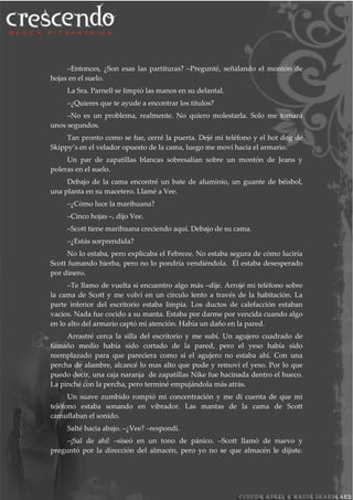 –Entonces, ¿Son esas las partituras? –Pregunté, señalando el montón de
hojas en el suelo.
La Sra. Parnell se limpió las manos en su delantal.
–¿Quieres que te ayude a encontrar los títulos?
–No es un problema, realmente. No quiero molestarla. Solo me tomará
unos segundos.
Tan pronto como se fue, cerré la puerta. Dejé mi teléfono y el hot dog de
Skippy’s en el velador opuesto de la cama, luego me moví hacia el armario.
Un par de zapatillas blancas sobresalían sobre un montón de Jeans y
poleras en el suelo.
Debajo de la cama encontré un bate de aluminio, un guante de béisbol,
una planta en su macetero. Llamé a Vee.
–¿Cómo luce la marihuana?
–Cinco hojas –, dijo Vee.
–Scott tiene marihuana creciendo aquí. Debajo de su cama.
–¿Estás sorprendida?
No lo estaba, pero explicaba el Febreze. No estaba segura de cómo luciría
Scott fumando hierba, pero no lo pondría vendiéndola. Él estaba desesperado
por dinero.
–Te llamo de vuelta si encuentro algo más –dije. Arrojé mi teléfono sobre
la cama de Scott y me volví en un círculo lento a través de la habitación. La
parte inferior del escritorio estaba limpia. Los ductos de calefacción estaban
vacíos. Nada fue cocido a su manta. Estaba por darme por vencida cuando algo
en lo alto del armario captó mi atención. Había un daño en la pared.
Arrastré cerca la silla del escritorio y me subí. Un agujero cuadrado de
tamaño medio había sido cortado de la pared, pero el yeso había sido
reemplazado para que pareciera como si el agujero no estaba ahí. Con una
percha de alambre, alcancé lo mas alto que pude y removí el yeso. Por lo que
puedo decir, una caja naranja de zapatillas Nike fue hacinada dentro el hueco.
La pinché con la percha, pero terminé empujándola más atrás.
Un suave zumbido rompió mi concentración y me di cuenta de que mi
teléfono estaba sonando en vibrador. Las mantas de la cama de Scott
camuflaban el sonido.
Salté hacia abajo. –¿Vee? –respondí.
–¡Sal de ahí! –siseó en un tono de pánico. –Scott llamó de nuevo y
preguntó por la dirección del almacén, pero yo no se que almacén le dijiste.
 