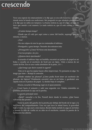 Tuve una especie de estancamiento y le dije que yo era solo la novia y no sabía
donde tenía la banda sus audiciones. Me preguntó en que almacén practicaban
y le dije que no sabía eso tampoco. La buena noticia es, que él colgó, así que no
tuve que mentir a mi manera. La mala noticia es, que él está camino a casa.
Ahora.
–¿Cuánto tiempo tengo?
–Desde que él voló por aquí como a unos 160 km/hr, supongo que un
minuto, o menos.
–¡Vee!
–No me culpes–tú eres la que no contestaba el teléfono.
–Persíguelo y gana tiempo. Necesito dos minutos más.
–¿Perseguirlo? ¿Cómo? El Neon está desinflado.
–Con tus propios dos pies.
–¿Quieres decir ejercitando?
Acunando el teléfono bajo mi barbilla, encontré un pedazo de papel en mi
bolso y escarbe en el escritorio de Scott por un lápiz, –Está a menos de un
cuarto de Km. Eso es una vuelta alrededor de la pista. ¡Ve! –.
–¿Qué tengo que decir cuando lo agarré?
–Esto es lo que los espías hacen–ellos improvisan. Tú pensarás en algo. Yo
tengo que irme –. Rompí la conexión.
¿Dónde estaban las plumas? ¿Cómo podía Scott tener un escritorio sin
plumas, sin lápices? Finalmente encontré una en mi bolso y garabateé una
rápida nota en el pedazo de papel. La deslicé bajo el completo.
Afuera, escuché el Mustang rugir en el aparcamiento.
Crucé hacia el armario y subí una segunda vez. Estaba extendida en
puntillas pinchando la caja con la percha.
La puerta principal sonó.
–¿Scott? –escuché a la Sra. Parnell decir desde la cocina. ¿Qué haces
volviendo tan pronto?
Tenía la parte del gancho de la percha por debajo del borde de la tapa y la
tiré fuera del compartimiento. Una vez que tuve la mitad fuera, la gravedad
hizo el resto. La caja cayó a mis manos. Recién había metido la caga en mi bolso
y puesto la silla de vuelta en su sitio en el escritorio, cuando la puerta de la
habitación fue abierta.
 