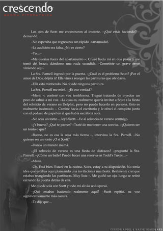 Los ojos de Scott me encontraron al instante. –¿Qué estás haciendo? –
demandó.
–No esperaba que regresaras tan rápido –tartamudeé.
–La audición era falsa, ¿No es cierto?
–Yo…–
–Me querías fuera del apartamento –. Cruzó hacia mí en dos pasos y me
tomó del brazo, dándome una ruda sacudida. –Cometiste un grave error
viniendo aquí.
La Sra. Parnell ingresó por la puerta. –¿Cuál es el problema Scott? ¡Por el
amor de Dios, déjala ir! Ella vino a recoger las partituras que olvidaste.
–Ella está mintiendo. No olvide ninguna partitura.
La Sra. Parnell me miró. –¿Es eso verdad?
–Mentí –, confesé con voz temblorosa. Tragué tratando de inyectar un
poco de calma a mi voz. –La cosa es, realmente quería invitar a Scott a la fiesta
del solsticio de verano en Delphic, pero no puede hacerlo en persona. Esto es
realmente incómodo –. Caminé hacia el escritorio y le ofrecí el completo junto
con el pedazo de papel en el que había escrito la nota.
–No seas un tonto –, leyó Scott. –Ve al solsticio de verano conmigo.
–¿Y bueno? ¿Qué te parece? –Traté de mantener una sonrisa. –¿Quieres ser
un tonto o qué?
–Bueno, no es esa la cosa más tierna –, intervino la Sra. Parnell. –No
quieres ser un tonto ¿O si Scott?
–Danos un minuto mamá.
–¿El solsticio de verano es una fiesta de disfraces? –preguntó la Sra.
Parnell. –¿Cómo un baile? Puedo hacer una reserva en Todd’s Tuxes…–
–Mamá.
–Oh. Está bien. Estaré en la cocina. Nora, estoy a tu disposición. No tenía
idea que estabas aquí planeando una invitación a una fiesta. Realmente creí que
estabas recogiendo las partituras. Muy lista –. Me guiñó un ojo, luego se retiró
cerrando la puerta detrás de ella.
Me quedé sola con Scott y todo mi alivio se dispersó.
–¿Qué estabas haciendo realmente aquí? –Scott repitió, su voz
significativamente más oscura.
–Te dije que…
 