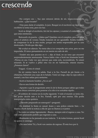–No compro eso –. Sus ojos miraron detrás de mí, inspeccionando la
habitación. –¿Qué tocaste?
–Vine para darte el completo, lo juro. Busqué en el escritorio un lápiz para
escribirte la tonta nota, pero eso fue.
Scott se dirigió al escritorio, tiró de los cajones y examinó el contenido. –Sé
que estás mintiendo.
Retrocedí a la puerta. –¿Sabes qué? Quédate con el completo, pero olvídate
sobre el solsticio de verano. Estaba tratando de ser agradable. Estaba tratando
de compensar lo de la otra noche, porque me sentía responsable por tu cara
destrozada. Olvida que dije algo.
Me evaluó en silencio. No tenia idea si se compraba mis actos, pero no me
importaba. El único pensamiento en mi mente era salir de ahí.
–Tendré mis ojos puestos en ti –, dijo al final, en un tono que encontré
sorprendentemente amenazante. Nunca había visto a Scott tan fríamente hostil.
–Piensa en eso. Cada vez que pienses que estás sola, reconsidéralo. Te estaré
mirando. Si te vuelvo a pillar otra vez en mi habitación, estarás muerta.
¿Estamos claros?
Tragué. –Como el cristal.
En mi camino hacia la salida. Pasé a la Sra. Parnell de pie frente a la
chimenea, bebiendo una copa de te helado. Tomó un trago, dejo la copa sobre el
mantel y me hizo señas para sentarme.
–Scott es bastante hombre. ¿No es así?
–Esa es una forma de decirlo.
–Apuesto a que le preguntaste antes lo de la fiesta porque sabías que todas
las otras chicas correrían para ponerse a la cola si no actuabas rápido.
El solsticio de verano era la noche siguiente. Y todo el mundo ya tenia cita.
Sin poder decirle esto a la Sra. Parnell, opté por una sonrisa. Ella podía
interpretarla como quisiera.
–¿Necesito prepararle un esmoquin? –preguntó.
–En realidad la fiesta es casual. Jeans y una polera estarán bien –. Le
dejaría a Scott darle la noticia a ella de que no íbamos a ir juntos.
Su rostro se redujo ligeramente. –Bueno, siempre está el regreso a casa. No
creo estés planeando pedirle que regresen a casa.
–Realmente no he pensado en eso todavía. Y de todas formas, quizás Scott
no quiera ir conmigo.
–¡No seas boba! Tú y Scott van camino de regreso. Él esta loco por ti.
 