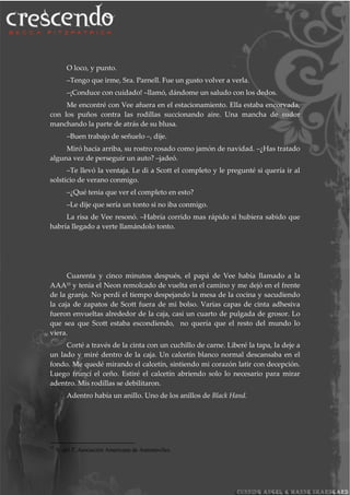 O loco, y punto.
–Tengo que irme, Sra. Parnell. Fue un gusto volver a verla.
–¡Conduce con cuidado! –llamó, dándome un saludo con los dedos.
Me encontré con Vee afuera en el estacionamiento. Ella estaba encorvada,
con los puños contra las rodillas succionando aire. Una mancha de sudor
manchando la parte de atrás de su blusa.
–Buen trabajo de señuelo –, dije.
Miró hacía arriba, su rostro rosado como jamón de navidad. –¿Has tratado
alguna vez de perseguir un auto? –jadeó.
–Te llevó la ventaja. Le di a Scott el completo y le pregunté si quería ir al
solsticio de verano conmigo.
–¿Qué tenia que ver el completo en esto?
–Le dije que sería un tonto si no iba conmigo.
La risa de Vee resonó. –Habría corrido mas rápido si hubiera sabido que
habría llegado a verte llamándolo tonto.
Cuarenta y cinco minutos después, el papá de Vee había llamado a la
AAA33 y tenia el Neon remolcado de vuelta en el camino y me dejó en el frente
de la granja. No perdí el tiempo despejando la mesa de la cocina y sacudiendo
la caja de zapatos de Scott fuera de mi bolso. Varias capas de cinta adhesiva
fueron envueltas alrededor de la caja, casi un cuarto de pulgada de grosor. Lo
que sea que Scott estaba escondiendo, no quería que el resto del mundo lo
viera.
Corté a través de la cinta con un cuchillo de carne. Liberé la tapa, la deje a
un lado y miré dentro de la caja. Un calcetín blanco normal descansaba en el
fondo. Me quedé mirando el calcetín, sintiendo mi corazón latir con decepción.
Luego fruncí el ceño. Estiré el calcetín abriendo solo lo necesario para mirar
adentro. Mis rodillas se debilitaron.
Adentro había un anillo. Uno de los anillos de Black Hand.
33
N. del T. Asociación Americana de Automóviles.
 