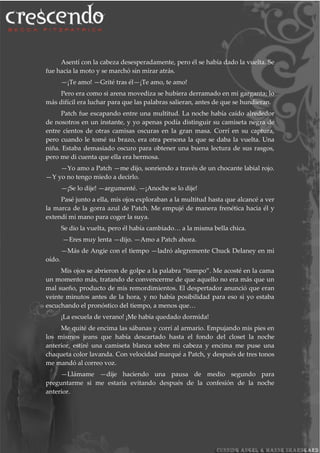 Asentí con la cabeza desesperadamente, pero él se había dado la vuelta. Se
fue hacia la moto y se marchó sin mirar atrás.
—¡Te amo! —Grité tras él—¡Te amo, te amo!
Pero era como si arena movediza se hubiera derramado en mi garganta; lo
más difícil era luchar para que las palabras salieran, antes de que se hundieran.
Patch fue escapando entre una multitud. La noche había caído alrededor
de nosotros en un instante, y yo apenas podía distinguir su camiseta negra de
entre cientos de otras camisas oscuras en la gran masa. Corrí en su captura,
pero cuando le tomé su brazo, era otra persona la que se daba la vuelta. Una
niña. Estaba demasiado oscuro para obtener una buena lectura de sus rasgos,
pero me di cuenta que ella era hermosa.
—Yo amo a Patch —me dijo, sonriendo a través de un chocante labial rojo.
—Y yo no tengo miedo a decirlo.
—¡Se lo dije! —argumenté. —¡Anoche se lo dije!
Pasé junto a ella, mis ojos exploraban a la multitud hasta que alcancé a ver
la marca de la gorra azul de Patch. Me empujé de manera frenética hacia él y
extendí mi mano para coger la suya.
Se dio la vuelta, pero él había cambiado… a la misma bella chica.
—Eres muy lenta —dijo. —Amo a Patch ahora.
—Más de Angie con el tiempo —ladró alegremente Chuck Delaney en mi
oído.
Mis ojos se abrieron de golpe a la palabra “tiempo”. Me acosté en la cama
un momento más, tratando de convencerme de que aquello no era más que un
mal sueño, producto de mis remordimientos. El despertador anunció que eran
veinte minutos antes de la hora, y no había posibilidad para eso si yo estaba
escuchando el pronóstico del tiempo, a menos que…
¡La escuela de verano! ¡Me había quedado dormida!
Me quité de encima las sábanas y corrí al armario. Empujando mis pies en
los mismos jeans que había descartado hasta el fondo del closet la noche
anterior, estiré una camiseta blanca sobre mi cabeza y encima me puse una
chaqueta color lavanda. Con velocidad marqué a Patch, y después de tres tonos
me mandó al correo voz.
—Llámame —dije haciendo una pausa de medio segundo para
preguntarme si me estaría evitando después de la confesión de la noche
anterior.
 