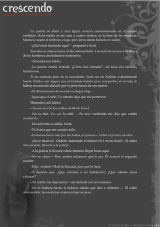 La puerta se abrió y una figura avanzó cautelosamente en el oscuro
vestíbulo. Scott estaba en mi casa, a cuatro metros, en la base de las escaleras.
Mantuve sujeto el teléfono, el que por cierto estaba bañado en sudor.
–¿Qué estás haciendo aquí? – pregunté a Scott.
Sacudió su cabeza hacia arriba sobresaltado. Levantó las manos a la altura
de los hombros, mostrándose inofensivo.
–Necesitamos hablar.
–La puerta estaba cerrada. ¿Cómo has entrado? –mi tono era elevado,
tembloroso.
Él no contestó pero no lo necesitaba. Scott era un Nefilim extrañamente
fuerte. Estaba casi segura que si hubiese bajado para comprobar el cerrojo, lo
habría encontrado dañado por la pura fuerza de sus manos.
–El allanamiento de morada es ilegal –dije.
–Igual que el robo. Tú robaste algo que me pertenece.
Humedecí mis labios.
–Tienes uno de los anillos de Black Hand.
–No es mío. Yo…yo lo robé –. Su leve vacilación me dijo que estaba
mintiendo.
–Devuélveme el anillo, Nora.
–No hasta que me cuentes todo.
–Podemos hacer esto por las malas, si quieres –. Subió el primer escalón.
–¡No te muevas! –Ordené, marcando el número 911 en mi móvil–. Si subes
otro escalón, llamaré a la policía.
–A la policía le llevará veinte minutos llegar hasta aquí.
–No es cierto – Pero ambos sabíamos que lo era. Él avanzó el segundo
escalón.
–Para –ordené– Haré la llamada, juro que lo haré.
–Y decirles qué. ¿Que entraste a mi habitación? ¿Que robaste joyas
valiosas?
–Tú madre me dejó entrar – me defendí con nerviosismo.
–No lo hubiera hecho si hubiese sabido que ibas a robarme –. Él subió
otro escalón, las escaleras crujieron bajo su peso.
 