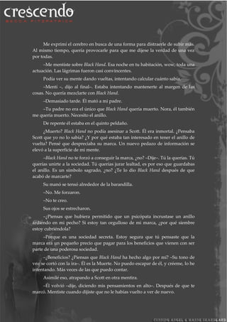 Me exprimí el cerebro en busca de una forma para distraerle de subir más.
Al mismo tiempo, quería provocarle para que me dijese la verdad de una vez
por todas.
–Me mentiste sobre Black Hand. Esa noche en tu habitación, wow, toda una
actuación. Las lágrimas fueron casi convincentes.
Podía ver su mente dando vueltas, intentando calcular cuánto sabía.
–Mentí –, dijo al final–. Estaba intentando mantenerte al margen de las
cosas. No quería mezclarte con Black Hand.
–Demasiado tarde. Él mató a mi padre.
–Tu padre no era el único que Black Hand quería muerto. Nora, él también
me quería muerto. Necesito el anillo.
De repente él estaba en el quinto peldaño.
¿Muerto? Black Hand no podía asesinar a Scott. Él era inmortal. ¿Pensaba
Scott que yo no lo sabía? ¿Y por qué estaba tan interesado en tener el anillo de
vuelta? Pensé que despreciaba su marca. Un nuevo pedazo de información se
elevó a la superficie de mi mente.
–Black Hand no te forzó a conseguir la marca, ¿no? –Dije–. Tú la querías. Tú
querías unirte a la sociedad. Tú querías jurar lealtad, es por eso que guardabas
el anillo. Es un símbolo sagrado, ¿no? ¿Te lo dio Black Hand después de que
acabó de marcarte?
Su manó se tensó alrededor de la barandilla.
–No. Me forzaron.
–No te creo.
Sus ojos se estrecharon.
–¿Piensas que hubiera permitido que un psicópata incrustase un anillo
ardiendo en mi pecho? Si estoy tan orgulloso de mi marca, ¿por qué siembre
estoy cubriéndola?
–Porque es una sociedad secreta. Estoy segura que tú pensaste que la
marca era un pequeño precio que pagar para los beneficios que vienen con ser
parte de una poderosa sociedad.
–¿Beneficios? ¿Piensas que Black Hand ha hecho algo por mí? –Su tono de
voz se cortó con la ira–. Él es la Muerte. No puedo escapar de él, y créeme, lo he
intentando. Más veces de las que puedo contar.
Asimilé eso, atrapando a Scott en otra mentira.
–Él volvió –dije, diciendo mis pensamientos en alto–. Después de que te
marcó. Mentiste cuando dijiste que no le habías vuelto a ver de nuevo.
 