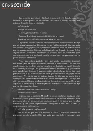 –¡Por supuesto que volvió! –dijo Scott bruscamente–. Él llamaba tarde por
la noche o se me aparecía en mi camino a casa desde el trabajo, llevando una
máscara de ski. Él siempre estaba allí.
–¿Qué quería?
Sus ojos me evaluaron.
–Si hablo, ¿me devolverás el anillo?
–Depende de si pienso que me estás diciendo la verdad.
Scott frotó sus nudillos furiosamente sobre su cabeza.
–La primera vez que lo vi fue en mi cumpleaños número catorce. Él dijo
que yo no era humano. Me dijo que yo era un Nefilim, como él. Dijo que tenía
que unirme a este grupo al que él pertenecía. Decía que todos los Nefilim tenían
que permanecer unidos. Dijo que no había otra forma de poder librarnos de los
ángeles caídos–. Scott miró ferozmente las escaleras hasta mí, desafiante, pero
sus ojos mantenían una sombra de cautela, como si estuviese pensando que yo
podía creer que estaba loco.
–Pensé que estaba perdido. Creí que estaba alucinando. Continué
evitándole, pero el seguía volviendo. Empezó a amenazarme. Dijo que los
ángeles caídos me tendrían una vez cumpliese los dieciséis. Me siguió, después
de la escuela y el trabajo. Dijo que estaba cuidando mis espaldas, y que debería
estar agradecido. Entonces él averiguó sobre mis deudas de juego. Las pagó
pensando que si yo lo veía como un favor querría unirme a su grupo. No lo
consiguió… Yo quería que se alejase. Cuando le dije que mi padre iba a
conseguir una orden de restricción en su contra, me enjauló en la bodega, me
ató y me marcó. Dijo que era la única forma de mantenerme a salvo. Decía que
algún día lo entendería y le daría las gracias–. El tono de la voz de Scott me dijo
que ese día nunca iba a llegar.
–Suena como si estuviese obsesionado contigo.
Scott sacudió su cabeza.
–Él piensa que le traicioné. Mi madre y yo nos mudamos aquí para estar
lejos de él. Ella no quiere saber sobre los asuntos de los Nefilim, o la marca, sólo
piensa que él es un acosador. Nos mudamos, pero él no quiere que yo salga
corriendo, y no quiere especialmente arriesgarse a que abra la boca y
desenmascare su culto secreto.
–¿Él sabe que estás en Coldwater?
–No lo sé. Es por eso que necesito el anillo. Cuando él terminó de
marcarme, me dio el anillo. Dijo que tenía que guardarlo y encontrar otros
 
