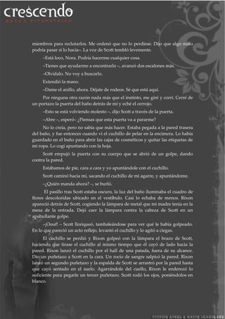 miembros para reclutarlos. Me ordenó que no lo perdiese. Dijo que algo malo
podría pasar si lo hacía–. La voz de Scott tembló levemente.
–Está loco, Nora. Podría hacerme cualquier cosa.
–Tienes que ayudarme a encontrarlo –, avanzó dos escalones más.
–Olvídalo. No voy a buscarlo.
Extendió la mano.
–Dame el anillo, ahora. Déjate de rodeos. Sé que está aquí.
Por ninguna otra razón nada más que el instinto, me giré y corrí. Cerré de
un portazo la puerta del baño detrás de mí y eché el cerrojo.
–Esto se está volviendo molesto –, dijo Scott a través de la puerta.
–Abre –, esperó– ¿Piensas que esta puerta va a pararme?
No lo creía, pero no sabía que más hacer. Estaba pegada a la pared trasera
del baño, y fue entonces cuando vi el cuchillo de pelar en la encimera. Lo había
guardado en el baño para abrir las cajas de cosméticos y quitar las etiquetas de
mi ropa. Lo cogí apuntando con la hoja.
Scott empujó la puerta con su cuerpo que se abrió de un golpe, dando
contra la pared.
Estábamos de pie, cara a cara y yo apuntándole con el cuchillo.
Scott caminó hacia mí, sacando el cuchillo de mi agarre, y apuntándome.
–¿Quién manda ahora? –, se burló.
El pasillo tras Scott estaba oscuro, la luz del baño iluminaba el cuadro de
flores descoloridas ubicado en el vestíbulo. Casi lo echaba de menos. Rixon
apareció detrás de Scott, cogiendo la lámpara de metal que mi madre tenía en la
mesa de la entrada. Dejó caer la lámpara contra la cabeza de Scott en un
apabullante golpe.
–¡Oouf! – Scott lloriqueó, tambaleándose para ver qué le había golpeado.
En lo que pareció un acto reflejo, levantó el cuchillo y lo agitó a ciegas.
El cuchillo se perdió y Rixon golpeó con la lámpara el brazo de Scott,
haciendo que tirase el cuchillo al mismo tiempo que él cayó de lado hacia la
pared. Rixon lanzó el cuchillo por el hall de una patada, fuera de su alcance.
Dio un puñetazo a Scott en la cara. Un rocío de sangre salpicó la pared. Rixon
lanzó un segundo puñetazo y la espalda de Scott se arrastró por la pared hasta
que cayó sentado en el suelo. Agarrándole del cuello, Rixon le enderezó lo
suficiente para pegarle un tercer puñetazo. Scott rodó los ojos, poniéndolos en
blanco.
 