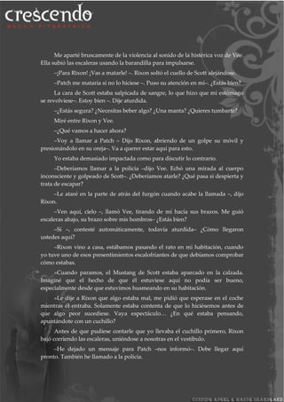 Me aparté bruscamente de la violencia al sonido de la histérica voz de Vee.
Ella subió las escaleras usando la barandilla para impulsarse.
–¡Para Rixon! ¡Vas a matarle! –. Rixon soltó el cuello de Scott alejándose.
–Patch me mataría si no lo hiciese –. Puso su atención en mí–. ¿Estás bien?
La cara de Scott estaba salpicada de sangre, lo que hizo que mi estómago
se revolviese–. Estoy bien –. Dije aturdida.
–¿Estás segura? ¿Necesitas beber algo? ¿Una manta? ¿Quieres tumbarte?
Miré entre Rixon y Vee.
–¿Qué vamos a hacer ahora?
–Voy a llamar a Patch – Dijo Rixon, abriendo de un golpe su móvil y
presionándolo en su oreja–. Va a querer estar aquí para esto.
Yo estaba demasiado impactada como para discutir lo contrario.
–Deberíamos llamar a la policía –dijo Vee. Echó una mirada al cuerpo
inconsciente y golpeado de Scott–. ¿Deberíamos atarle? ¿Qué pasa si despierta y
trata de escapar?
–Le ataré en la parte de atrás del furgón cuando acabe la llamada –, dijo
Rixon.
–Ven aquí, cielo –, llamó Vee, tirando de mí hacía sus brazos. Me guió
escaleras abajo, su brazo sobre mis hombros– ¿Estás bien?
–Sí –, contesté automáticamente, todavía aturdida– ¿Cómo llegaron
ustedes aquí?
–Rixon vino a casa, estábamos pasando el rato en mi habitación, cuando
yo tuve uno de esos presentimientos escalofriantes de que debíamos comprobar
cómo estabas.
»Cuando paramos, el Mustang de Scott estaba aparcado en la calzada.
Imaginé que el hecho de que él estuviese aquí no podía ser bueno,
especialmente desde que estuvimos husmeando en su habitación.
»Le dije a Rixon que algo estaba mal, me pidió que esperase en el coche
mientras él entraba. Solamente estaba contenta de que lo hiciésemos antes de
que algo peor sucediese. Vaya espectáculo… ¿En qué estaba pensando,
apuntándote con un cuchillo?
Antes de que pudiese contarle que yo llevaba el cuchillo primero, Rixon
bajó corriendo las escaleras, uniéndose a nosotras en el vestíbulo.
–He dejado un mensaje para Patch –nos informó–. Debe llegar aquí
pronto. También he llamado a la policía.
 