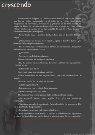 Veinte minutos después, El detective Basso frenó al final de la calzada,
una luz de Kojak34
parpadeaba en el techo de su coche. Scott estaba
recuperando la consciencia, moviéndose y gimiendo en la parte trasera del
furgón de Rixon. Su cara era un desastre hinchada y enrojecida, y sus manos
estaban atadas con cuerda en su baja espalda. El detective Basso le sacó y
cambió la cuerda por unas esposas.
–No he hecho nada –, protestó Scott, su labio era un desastre de piel y
sangre.
–¿Allanamiento de morada no es nada? –, repitió el detective Basso–. Que
divertido, la ley no piensa lo mismo.
–Ella me robó algo –Scott sacudió su barbilla en mi dirección–. Pregúntele
si estuvo en mi habitación esta noche.
–¿Qué robó?
–Yo…yo no puedo hablar sobre eso.
El detective Basso me miró para confirmar.
–Ella ha estado con nosotros toda la noche –Añadió Vee rápidamente–
¿Verdad, Rixon?
–Totalmente –dijo Rixon.
Scott clavó en mí una mirada de traición.
–No es bueno estar en mis zapatos ahora, ¿no? – El detective Basso le
ignoró.
–Vamos a hablar del cuchillo que llevabas.
–¡Ella lo cogió primero!
–Entraste en mi casa –, rebatí– Defensa propia.
–Quiero un abogado –, dijo Scott.
El detective Basso sonrió, pero no hubo condescendencia en ello.
–¿Un abogado? Suenas como culpable, Scott. ¿Por qué trataste de
apuñalarla?
–No estaba tratando de apuñalarla. Quité el cuchillo de sus manos. Ella
era la que trataba de apuñalarme.
–Es un buen mentiroso, yo le di eso –dijo Rixon.
–Estás bajo arresto, Scott Parnell –, declaró el detective Basso, agachando
la cabeza de Scott al tiempo que le dirigía al asiento trasero del coche patrulla–.
34
NT: Kojak hace referencia a una serie policiaca de 1973. Se refiere a las luces del coche patrulla de la
policía.
 