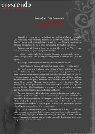 Traducido por: Lady Cornamenta.
Capítulo 20
Levanté la ventana de mi habitación y me senté en el alfeizar, pensando.
Una refrescante brisa y un coro nocturno de insectos me hacían compañía. Al
final del campo, una luz parpadeaba en una de las casas. Me sentí extrañamente
tranquila de saber que no era la única persona aún despierta a esas horas.
Después que el detective Basso se hubiese ido con Scott, Vee y Rixon
habían examinado el seguro de la puerta delantera.
—Whoa —había dicho Vee, mirando fijamente la destrozada puerta—,
¿cómo consiguió Scott que el cerrojo de seguridad se doblara así?, ¿con un
soplete?
Rixon y yo simplemente nos habíamos miramos el uno al otro.
—Pasaré por aquí mañana e instalaré un nuevo cerrojo —él había dicho.
Eso había sido unas dos horas atrás, y Rixon y Vee ya se habían ido hacía
tiempo, dejándome sola con mis propios pensamientos. No quería pensar sobre
Scott, pero encontré a mi mente desviándose hacia allí de todos modos. ¿Estaba
él sobreactuando, o yo iba a darme cuenta mañana que él había recibido
misteriosamente una paliza mientras tenía custodia policial? De cualquier
forma, él no moriría. Algunas heridas, quizás, pero no la muerte. No me
permitía a mi misma pensar que The Black Hand pudiese llevarlo más lejos que
eso —si The Black Hand era siquiera una amenaza. Scott no estaba ni seguro de
que The Black Hand supiera que él estaba en Coldwater.
En lugar de eso, me dije a mi misma que no había nada que pudiese hacer
a esa altura. Scott había entrado a la fuerza en mi casa y me había apuntado con
un cuchillo. Él estaba detrás de las rejas por su culpa. Él estaba encerrado, y yo
estaba a salvo. La ironía era que yo deseaba haber podido estar en la cárcel
aquella noche. Si Scott era la carnada para The Black Hand, me hubiese gustado
estar allí para enfrentarlos de una vez por todas.
Mi concentración estaba nublada por la necesidad de dormir, pero hice mi
mejor esfuerzo por clasificar la información que tenía. Scott estaba marcado por
The Black Hand, un Nephil. Rixon había dicho que Patch era The Black Hand, un
ángel. Prácticamente parecía que yo estaba buscando dos tipos de individuos
compartiendo el mismo nombre…
 