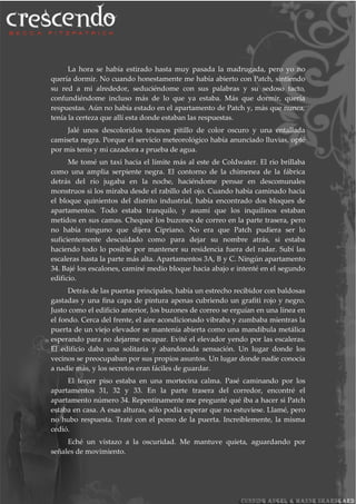 La hora se había estirado hasta muy pasada la madrugada, pero yo no
quería dormir. No cuando honestamente me había abierto con Patch, sintiendo
su red a mi alrededor, seduciéndome con sus palabras y su sedoso tacto,
confundiéndome incluso más de lo que ya estaba. Más que dormir, quería
respuestas. Aún no había estado en el apartamento de Patch y, más que nunca,
tenía la certeza que allí esta donde estaban las respuestas.
Jalé unos descoloridos texanos pitillo de color oscuro y una entallada
camiseta negra. Porque el servicio meteorológico había anunciado lluvias, opté
por mis tenis y mi cazadora a prueba de agua.
Me tomé un taxi hacia el límite más al este de Coldwater. El rio brillaba
como una amplia serpiente negra. El contorno de la chimenea de la fábrica
detrás del río jugaba en la noche, haciéndome pensar en descomunales
monstruos si los miraba desde el rabillo del ojo. Cuando había caminado hacia
el bloque quinientos del distrito industrial, había encontrado dos bloques de
apartamentos. Todo estaba tranquilo, y asumí que los inquilinos estaban
metidos en sus camas. Chequeé los buzones de correo en la parte trasera, pero
no había ninguno que dijera Cipriano. No era que Patch pudiera ser lo
suficientemente descuidado como para dejar su nombre atrás, si estaba
haciendo todo lo posible por mantener su residencia fuera del radar. Subí las
escaleras hasta la parte más alta. Apartamentos 3A, B y C. Ningún apartamento
34. Bajé los escalones, caminé medio bloque hacia abajo e intenté en el segundo
edificio.
Detrás de las puertas principales, había un estrecho recibidor con baldosas
gastadas y una fina capa de pintura apenas cubriendo un grafiti rojo y negro.
Justo como el edificio anterior, los buzones de correo se erguían en una línea en
el fondo. Cerca del frente, el aire acondicionado vibraba y zumbaba mientras la
puerta de un viejo elevador se mantenía abierta como una mandíbula metálica
esperando para no dejarme escapar. Evité el elevador yendo por las escaleras.
El edificio daba una solitaria y abandonada sensación. Un lugar donde los
vecinos se preocupaban por sus propios asuntos. Un lugar donde nadie conocía
a nadie más, y los secretos eran fáciles de guardar.
El tercer piso estaba en una mortecina calma. Pasé caminando por los
apartamentos 31, 32 y 33. En la parte trasera del corredor, encontré el
apartamento número 34. Repentinamente me pregunté qué iba a hacer si Patch
estaba en casa. A esas alturas, sólo podía esperar que no estuviese. Llamé, pero
no hubo respuesta. Traté con el pomo de la puerta. Increíblemente, la misma
cedió.
Eché un vistazo a la oscuridad. Me mantuve quieta, aguardando por
señales de movimiento.
 