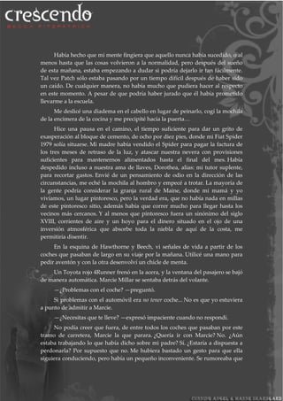 Había hecho que mi mente fingiera que aquello nunca había sucedido, o al
menos hasta que las cosas volvieron a la normalidad, pero después del sueño
de esta mañana, estaba empezando a dudar si podría dejarlo ir tan fácilmente.
Tal vez Patch sólo estaba pasando por un tiempo difícil después de haber sido
un caído. De cualquier manera, no había mucho que pudiera hacer al respecto
en este momento. A pesar de que podría haber jurado que él había prometido
llevarme a la escuela.
Me deslicé una diadema en el cabello en lugar de peinarlo, cogí la mochila
de la encimera de la cocina y me precipité hacia la puerta…
Hice una pausa en el camino, el tiempo suficiente para dar un grito de
exasperación al bloque de cemento, de ocho por diez pies, donde mi Fiat Spider
1979 solía situarse. Mi madre había vendido el Spider para pagar la factura de
los tres meses de retraso de la luz, y atascar nuestra nevera con provisiones
suficientes para mantenernos alimentados hasta el final del mes. Había
despedido incluso a nuestra ama de llaves, Dorothea, alias: mi tutor suplente,
para recortar gastos. Envié de un pensamiento de odio en la dirección de las
circunstancias, me eché la mochila al hombro y empecé a trotar. La mayoría de
la gente podría considerar la granja rural de Maine, donde mi mamá y yo
vivíamos, un lugar pintoresco, pero la verdad era, que no había nada en millas
de este pintoresco sitio, además había que correr mucho para llegar hasta los
vecinos más cercanos. Y al menos que pintoresco fuera un sinónimo del siglo
XVIII, corrientes de aire y un hoyo para el dinero situado en el ojo de una
inversión atmosférica que absorbe toda la niebla de aquí de la costa, me
permitiría disentir.
En la esquina de Hawthorne y Beech, vi señales de vida a partir de los
coches que pasaban de largo en su viaje por la mañana. Utilicé una mano para
pedir aventón y con la otra desenvolví un chicle de menta.
Un Toyota rojo 4Runner frenó en la acera, y la ventana del pasajero se bajó
de manera automática. Marcie Millar se sentaba detrás del volante.
—¿Problemas con el coche? —preguntó.
Si problemas con el automóvil era no tener coche... No es que yo estuviera
a punto de admitir a Marcie.
—¿Necesitas que te lleve? —expresó impaciente cuando no respondí.
No podía creer que fuera, de entre todos los coches que pasaban por este
tramo de carretera, Marcie la que parara. ¿Quería ir con Marcie? No. ¿Aún
estaba trabajando lo que había dicho sobre mi padre? Sí. ¿Estaría a dispuesta a
perdonarla? Por supuesto que no. Me hubiera bastado un gesto para que ella
siguiera conduciendo, pero había un pequeño inconveniente. Se rumoreaba que
 