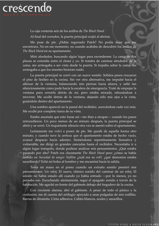 La caja contenía seis de los anillos de The Black Hand.
Al final del corredor, la puerta principal crujió al abrirse.
Me puse de pie. ¿Había regresado Patch? No podía dejar que me
encontrara. No en ese momento, no cuando acababa de descubrir los anillos de
The Black Hand en su apartamento.
Miré alrededor, buscando algún lugar para esconderme. La cama de dos
plazas se extendía entre el closet y yo. Si trataba de caminar alrededor de la
cama, me arriesgaba a ser vista desde la puerta. Si trepaba sobre la cama, me
arriesgaba a que los resortes hicieran ruido.
La puerta principal se cerró con un suave sonido. Sólidos pasos cruzaron
el piso de linóleo en la cocina. Sin ver otra alternativa, me impulsé hacia el
alfeizar de la ventana, balanceando mis piernas hacia afuera, y salté tan
silenciosamente como pude hacia la escalera de emergencia. Traté de empujar la
ventana para cerrarla detrás de mí, pero estaba atorada, rehusándose a
moverse. Me oculté detrás de la ventana, dejando sólo mis ojos a la vista,
guiándolo dentro del apartamento.
Una sombra apareció en la pared del recibidor, acercándose cada vez más.
Me oculté por completo fuera de su vista.
Estaba asustada que esto fuese así—me iban a atrapar— cuando los pasos
retrocedieron. Un poco menos de un minuto después, la puerta principal se
abrió y se cerró. Un inquietante silencio otra vez se asentó sobre el apartamento.
Lentamente me volví a poner de pie. Me quedé de aquella forma otro
minuto, y cuando tuve la certeza que el apartamento estaba de hecho vacío,
avancé despacio hacia adentro. Sintiéndome repentinamente llamativa y
vulnerable, me dirigí en grandes zancadas hasta el recibidor. Necesitaba ir a
algún lugar tranquilo, donde pudiese analizar mis pensamientos. ¿Qué estaba
pasando por alto? Patch era claramente The Black Hand pero ¿cómo se había
metido en Sociedad de sangre Nefilim ¿cuál era su rol?, ¿qué demonios estaba
sucediendo? Eché mi bolso al hombro y me encaminé hacia la salida.
Tenía mi mano en el pomo cuando un extraño sonido penetró mis
pensamientos. Un reloj. El suave, rítmico sonido del caminar de un reloj. El
sonido no había estado allí cuando yo había entrado —por lo menos, yo no
pensaba eso. Escuchando atentamente, seguí el apagado sonido a través de la
habitación. Me agaché en frente del gabinete debajo del fregadero de la cocina.
Con creciente alarma, abrí el gabinete. A pesar de todo el pánico y la
confusión, me di cuenta del artilugio apoyado a unas pulgadas de mis rodillas.
Barras de dinamita. Cinta adhesiva. Cables blancos, azules y amarillos.
 