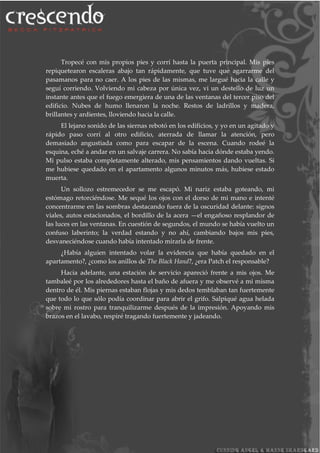 Tropecé con mis propios pies y corrí hasta la puerta principal. Mis pies
repiquetearon escaleras abajo tan rápidamente, que tuve que agarrarme del
pasamanos para no caer. A los pies de las mismas, me largué hacia la calle y
seguí corriendo. Volviendo mi cabeza por única vez, vi un destello de luz un
instante antes que el fuego emergiera de una de las ventanas del tercer piso del
edificio. Nubes de humo llenaron la noche. Restos de ladrillos y madera,
brillantes y ardientes, lloviendo hacia la calle.
El lejano sonido de las siernas rebotó en los edificios, y yo en un agitado y
rápido paso corrí al otro edificio, aterrada de llamar la atención, pero
demasiado angustiada como para escapar de la escena. Cuando rodeé la
esquina, eché a andar en un salvaje carrera. No sabía hacia dónde estaba yendo.
Mi pulso estaba completamente alterado, mis pensamientos dando vueltas. Si
me hubiese quedado en el apartamento algunos minutos más, hubiese estado
muerta.
Un sollozo estremecedor se me escapó. Mi nariz estaba goteando, mi
estómago retorciéndose. Me sequé los ojos con el dorso de mi mano e intenté
concentrarme en las sombras destacando fuera de la oscuridad delante: signos
viales, autos estacionados, el bordillo de la acera —el engañoso resplandor de
las luces en las ventanas. En cuestión de segundos, el mundo se había vuelto un
confuso laberinto; la verdad estando y no ahí, cambiando bajos mis pies,
desvaneciéndose cuando había intentado mirarla de frente.
¿Había alguien intentado volar la evidencia que había quedado en el
apartamento?, ¿como los anillos de The Black Hand?, ¿era Patch el responsable?
Hacia adelante, una estación de servicio apareció frente a mis ojos. Me
tambaleé por los alrededores hasta el baño de afuera y me observé a mi misma
dentro de él. Mis piernas estaban flojas y mis dedos temblaban tan fuertemente
que todo lo que sólo podía coordinar para abrir el grifo. Salpiqué agua helada
sobre mi rostro para tranquilizarme después de la impresión. Apoyando mis
brazos en el lavabo, respiré tragando fuertemente y jadeando.
 