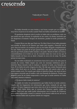 Traducido por: Pamela
Capítulo 21
No había dormido en unas treinta y seis horas, excepto por un momento
muy breve el jueves en la noche cuando Patch me había encontrado en sueños.
El quedarme despierta toda la noche no había sido un problema; cada vez
que sentía mis ojos cerrarse, la explosión se me venía a la mente, haciendo que
me despertara al instante. Incapaz de dormirme, pasaba la noche pensando en
Patch.
Cuando Rixon me dijo que Patch era The Black Hand, él me había plantado
una semilla de duda en mi interior que había sido tragada y florecida con la
peor clase de traición a la confianza, pero no me había ahogado completamente.
No aún. Había una parte de mí que quería llorar y sacudir la cabeza negando la
idea de que Patch pudiera haber matado a mi padre. Mordí mi labio con fuerza,
concentrándome en el dolor en vez de recordar todas las veces en las que él
había trazado mi boca con su dedo o besado la curva de mi oreja. No podía
pensar en esas cosas.
No me había molestado en arrastrarme fuera de la cama a las siete para la
escuela de verano. Había dejado una serie de mensajes telefónicos para el
detective Basso durante toda la mañana y durante la tarde, una llamada por
hora. Él no había devuelto ninguna de ellas. Me dije que estaba llamando para
saber sobre Scott pero en el fondo, sospechaba que sólo quería saber que la
policía estaba cerca. Por mucho que odiara al detective Basso, me sentí un poco
más segura creyendo que él estaba a sólo una llamada de distancia. Porque una
pequeña parte de mí estaba empezando a creer que la noche anterior no había
sido sobre destruir evidencia.
¿Y si alguien había tratado de matarme?
En medio de todos los pensamientos que había hecho la noche anterior,
vagaba por los fragmentos de información que tenía, tratando de que algo
encajara. El único fragmento que tenía claro era el de la sociedad de sangre de
Nefilim. Patch había dicho que el sucesor de Chauncey quería vengar su
muerte. Patch juró que nadie podía relacionarme con la muerte de Chauncey
pero estaba empezando a temer lo contrario. Si el sucesor sabía de mí, tal vez la
noche anterior había sido su primer intento de vengarse.
 