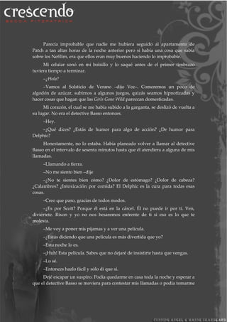 Parecía improbable que nadie me hubiera seguido al apartamento de
Patch a tan altas horas de la noche anterior pero si había una cosa que sabía
sobre los Nefilim, era que ellos eran muy buenos haciendo lo improbable.
Mi celular sonó en mi bolsillo y lo saqué antes de el primer timbrazo
tuviera tiempo a terminar.
–¿Hola?
–Vamos al Solsticio de Verano –dijo Vee–. Comeremos un poco de
algodón de azúcar, subirnos a algunos juegos, quizás seamos hipnotizadas y
hacer cosas que hagan que las Girls Gone Wild parezcan domesticadas.
Mi corazón, el cual se me había subido a la garganta, se deslizó de vuelta a
su lugar. No era el detective Basso entonces.
–Hey.
–¿Qué dices? ¿Estás de humor para algo de acción? ¿De humor para
Delphic?
Honestamente, no lo estaba. Había planeado volver a llamar al detective
Basso en el intervalo de sesenta minutos hasta que él atendiera a alguna de mis
llamadas.
–Llamando a tierra.
–No me siento bien –dije
–¿No te sientes bien cómo? ¿Dolor de estómago? ¿Dolor de cabeza?
¿Calambres? ¿Intoxicación por comida? El Delphic es la cura para todas esas
cosas.
–Creo que paso, gracias de todos modos.
–¿Es por Scott? Porque él está en la cárcel. Él no puede ir por ti. Ven,
diviértete. Rixon y yo no nos besaremos enfrente de ti si eso es lo que te
molesta.
–Me voy a poner mis pijamas y a ver una película.
–¿Estás diciendo que una película es más divertida que yo?
–Esta noche lo es.
–¡Huh! Esta película. Sabes que no dejaré de insistirte hasta que vengas.
–Lo sé.
–Entonces hazlo fácil y sólo di que sí.
Dejé escapar un suspiro. Podía quedarme en casa toda la noche y esperar a
que el detective Basso se moviera para contestar mis llamadas o podía tomarme
 