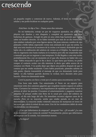 un pequeño respiro y comenzar de nuevo. Además, él tenía mi número del
celular y me podía localizar en cualquier parte.
–Está bien –le dije a Vee –. Dame unos diez minutos.
En mi habitación, extraje un par de vaqueros ajustados, me puse una
playera con diseños y una chaqueta y completé mi apariencia con unas
bailarinas de gamuza. Arreglé mi pelo en una coleta baja haciendo que cayera
sobre mi hombro derecho. Al no haber dormido por más de un día entero, mis
ojos estaban rodeados por unas ligeras ojeras. Me puse máscara, sombra de ojos
plateada y brillo labial, esperando verme más animada de lo que me sentía. Le
dejé una nota insulsa en la encimera de la cocina a mi mamá, diciéndole que me
había ido a la celebración del solsticio de verano en el Delphic. Se suponía que
ella no regresaría sino hasta mañana en la mañana pero ella me sorprendía más
a menudo que por no regresar a casa temprano. Si ella llegaba a casa esta noche,
probablemente iba a ser un momento en el que ella deseara no haber ido a su
viaje. Había ensayado lo que le iba a decir. Lo que fuera que hiciera, no podía
romper el contacto ocular con ella mientras le decía que sabía acerca de su
romance con Hank. Y no podía dejar que dijera una palabra después de que le
contara que me estaba mudando. Como había practicado, planeaba salirme en
este punto. Quería transmitirle el mensaje de que era demasiado tarde para
hablar –si ella hubiese querido decirme la verdad, tuvo dieciséis años para
hacerlo. Ahora era demasiado tarde.
Cerré la puerta con llave y troté por el camino para encontrarme con Vee.
Una hora más tarde, Vee estacionaba el Neon en un espacio para
estacionar entre dos camiones gigantes que ocupaban nuestro espacio en ambos
lados. Cerramos las ventanas y nos impulsamos de espaldas para evitar rayar la
pintura al abrir las puertas. Cruzamos el estacionamiento y pagamos nuestras
entradas. El parque estaba más lleno de lo usual por causa del solsticio de
verano –el día más largo del año. De inmediato reconocí algunas caras de la
escuela. Pero en su mayoría, sentía que estaba parada en un mar de
desconocidos. La mayoría estaba vistiendo máscaras de mariposas en tonos de
las joyas que cubría la mitad de sus caras. Uno de los vendedores debió de estar
vendiéndolas con descuentos.
–¿Con qué deberíamos de empezar? –preguntó Vee. –¿El arcade? ¿La casa
de la diversión? ¿Las ventas de comida? Personalmente, pienso que deberíamos
de empezar con la comida. Así comeremos menos.
–¿Tu lógica?
 