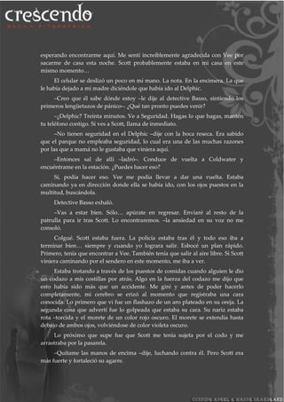 esperando encontrarme aquí. Me sentí increíblemente agradecida con Vee por
sacarme de casa esta noche. Scott probablemente estaba en mi casa en este
mismo momento…
El celular se deslizó un poco en mi mano. La nota. En la encimera. La que
le había dejado a mi madre diciéndole que había ido al Delphic.
–Creo que él sabe dónde estoy –le dije al detective Basso, sintiendo los
primeros lengüetazos de pánico–. ¿Qué tan pronto puedes venir?
–¿Delphic? Treinta minutos. Ve a Seguridad. Hagas lo que hagas, mantén
tu teléfono contigo. Si ves a Scott, llama de inmediato.
–No tienen seguridad en el Delphic –dije con la boca reseca. Era sabido
que el parque no empleaba seguridad, lo cual era una de las muchas razones
por las que a mamá no le gustaba que viniera aquí.
–Entonces sal de allí –ladró–. Conduce de vuelta a Coldwater y
encuéntrame en la estación. ¿Puedes hacer eso?
Sí, podía hacer eso. Vee me podía llevar a dar una vuelta. Estaba
caminando ya en dirección donde ella se había ido, con los ojos puestos en la
multitud, buscándola.
Detective Basso exhaló.
–Vas a estar bien. Sólo… apúrate en regresar. Enviaré al resto de la
patrulla para ir tras Scott. Lo encontraremos. –la ansiedad en su voz no me
consoló.
Colgué. Scott estaba fuera. La policía estaba tras él y todo eso iba a
terminar bien… siempre y cuando yo lograra salir. Esbocé un plan rápido.
Primero, tenía que encontrar a Vee. También tenía que salir al aire libre. Si Scott
viniera caminando por el sendero en este momento, me iba a ver.
Estaba trotando a través de los puestos de comidas cuando alguien le dio
un codazo a mis costillas por atrás. Algo en la fuerza del codazo me dijo que
esto había sido más que un accidente. Me giré y antes de poder hacerlo
completamente, mi cerebro se erizó al momento que registraba una cara
conocida. Lo primero que vi fue un flashazo de un aro plateado en su oreja. La
segunda cosa que advertí fue lo golpeada que estaba su cara. Su nariz estaba
rota –torcida y el morete de un color rojo oscuro. El morete se extendía hasta
debajo de ambos ojos, volviéndose de color violeta oscuro.
Lo próximo que supe fue que Scott me tenía sujeta por el codo y me
arrastraba por la pasarela.
–Quítame las manos de encima –dije, luchando contra él. Pero Scott era
más fuerte y fortaleció su agarre.
 