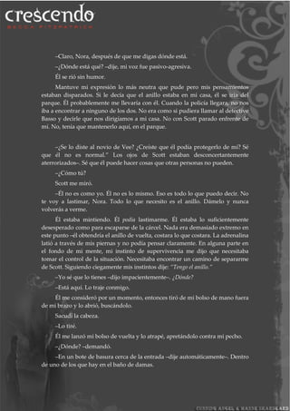 –Claro, Nora, después de que me digas dónde está.
–¿Dónde está qué? –dije, mi voz fue pasivo-agresiva.
Él se rió sin humor.
Mantuve mi expresión lo más neutra que pude pero mis pensamientos
estaban disparados. Si le decía que el anillo estaba en mi casa, él se iría del
parque. Él probablemente me llevaría con él. Cuando la policía llegara, no nos
iba a encontrar a ninguno de los dos. No era como si pudiera llamar al detective
Basso y decirle que nos dirigíamos a mi casa. No con Scott parado enfrente de
mí. No, tenía que mantenerlo aquí, en el parque.
–¿Se lo diste al novio de Vee? ¿Creíste que él podía protegerlo de mí? Sé
que él no es normal.” Los ojos de Scott estaban desconcertantemente
aterrorizados–. Sé que él puede hacer cosas que otras personas no pueden.
–¿Cómo tú?
Scott me miró.
–Él no es como yo. Él no es lo mismo. Eso es todo lo que puedo decir. No
te voy a lastimar, Nora. Todo lo que necesito es el anillo. Dámelo y nunca
volverás a verme.
Él estaba mintiendo. Él podía lastimarme. Él estaba lo suficientemente
desesperado como para escaparse de la cárcel. Nada era demasiado extremo en
este punto –él obtendría el anillo de vuelta, costara lo que costara. La adrenalina
latió a través de mis piernas y no podía pensar claramente. En alguna parte en
el fondo de mi mente, mi instinto de supervivencia me dijo que necesitaba
tomar el control de la situación. Necesitaba encontrar un camino de separarme
de Scott. Siguiendo ciegamente mis instintos dije: “Tengo el anillo.”
–Yo sé que lo tienes –dijo impacientemente–. ¿Dónde?
–Está aquí. Lo traje conmigo.
Él me consideró por un momento, entonces tiró de mi bolso de mano fuera
de mi brazo y lo abrió, buscándolo.
Sacudí la cabeza.
–Lo tiré.
Él me lanzó mi bolso de vuelta y lo atrapé, apretándolo contra mi pecho.
–¿Dónde? –demandó.
–En un bote de basura cerca de la entrada –dije automáticamente–. Dentro
de uno de los que hay en el baño de damas.
 