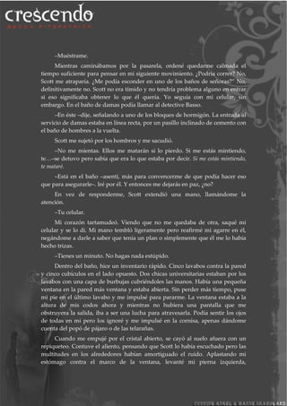 –Muéstrame.
Mientras caminábamos por la pasarela, ordené quedarme calmada el
tiempo suficiente para pensar en mi siguiente movimiento. ¿Podría correr? No,
Scott me atraparía. ¿Me podía esconder en uno de los baños de señoras?” No,
definitivamente no. Scott no era tímido y no tendría problema alguno en entrar
si eso significaba obtener lo que él quería. Yo seguía con mi celular, sin
embargo. En el baño de damas podía llamar al detective Basso.
–En éste –dije, señalando a uno de los bloques de hormigón. La entrada al
servicio de damas estaba en línea recta, por un pasillo inclinado de cemento con
el baño de hombres a la vuelta.
Scott me sujetó por los hombros y me sacudió.
–No me mientas. Ellos me matarán si lo pierdo. Si me estás mintiendo,
te…–se detuvo pero sabía que era lo que estaba por decir. Si me estás mintiendo,
te mataré.
–Está en el baño –asentí, más para convencerme de que podía hacer eso
que para asegurarle–. Iré por él. Y entonces me dejarás en paz, ¿no?
En vez de responderme, Scott extendió una mano, llamándome la
atención.
–Tu celular.
Mi corazón tartamudeó. Viendo que no me quedaba de otra, saqué mi
celular y se lo di. Mi mano tembló ligeramente pero reafirmé mi agarre en él,
negándome a darle a saber que tenía un plan o simplemente que él me lo había
hecho trizas.
–Tienes un minuto. No hagas nada estúpido.
Dentro del baño, hice un inventario rápido. Cinco lavabos contra la pared
y cinco cubículos en el lado opuesto. Dos chicas universitarias estaban por los
lavabos con una capa de burbujas cubriéndoles las manos. Había una pequeña
ventana en la pared más ventana y estaba abierta. Sin perder más tiempo, puse
mi pie en el último lavabo y me impulsé para pararme. La ventana estaba a la
altura de mis codos ahora y mientras no hubiera una pantalla que me
obstruyera la salida, iba a ser una lucha para atravesarla. Podía sentir los ojos
de todas en mi pero los ignoré y me impulsé en la cornisa, apenas dándome
cuenta del popó de pájaro o de las telarañas.
Cuando me empujé por el cristal abierto, se cayó al suelo afuera con un
repiqueteo. Contuve el aliento, pensando que Scott lo había escuchado pero las
multitudes en los alrededores habían amortiguado el ruido. Aplastando mi
estómago contra el marco de la ventana, levanté mi pierna izquierda,
 