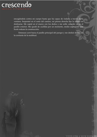 encogiéndola contra mi cuerpo hasta que fui capaz de rodarla a través de la
ventana. Serpenteé en el resto del camino, mi pierna derecha fue la última en
deslizarse. Me sujeté en el marco con los dedos y me solté, estando ya en el
pasillo exterior. Me quedé de cuclillas por un momento, medio esperando que
Scott rodeara la construcción.
Entonces corrí hacia el pasillo principal del parque y me deslicé dentro de
la corriente de la multitud.
 