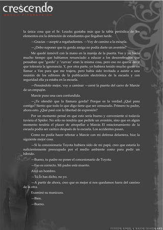 la única cosa que el Sr. Loucks gustaba más que la tabla periódica de los
elementos era la detención de estudiantes que llegaban tarde.
—Gracias —acepté a regañadientes. —Voy de camino a la escuela.
—¿Debo suponer que tu gorda amiga no podía darte un aventón?
Me quedé inmóvil con la mano en la manija de la puerta. Vee y yo hacía
mucho tiempo que habíamos renunciado a educar a los descerebrados que
pensaban que "gorda" y "curvas" eran la misma cosa, pero eso no quería decir
que toleraría la ignorancia. Y, por otra parte, yo hubiera tenido mucho gusto en
llamar a Vee para que me trajera, pero había sido invitada a asistir a una
reunión de los editores de la publicación electrónica de la escuela y con
seguridad ella ya estaba en la escuela.
—Pensándolo mejor, voy a caminar —cerré la puerta del carro de Marcie
de un empujón.
Marcie puso una cara confundida.
—¿Te ofendió que la llamara gorda? Porque es la verdad. ¿Qué pasa
contigo? Siento que todo lo que digo tiene que ser censurado. Primero tu padre,
ahora esto. ¿Qué pasó con la libertad de expresión?
Por un momento pensé en que esto sería bueno y conveniente si todavía
tuviera el Spider. No sólo no tendría que pedirle un aventón, sino que en algún
momento tendría el placer de atropellar a Marcie. El estacionamiento de la
escuela podía ser caótico después de la escuela. Los accidentes pasan.
Como no podía hacer rebotar a Marcie con mi defensa delantera, hice la
siguiente mejor cosa.
—Si la concesionaria Toyota hubiera sido de mi papá, creo que estaría lo
suficientemente preocupada por el medio ambiente como para pedir un
híbrido.
—Bueno, tu padre no posee el concesionario de Toyota.
—Eso es correcto. Mi padre está muerto.
Alzó un hombro.
—Tú lo has dicho, no yo.
—A partir de ahora, creo que es mejor si nos quedamos fuera del camino
de la otra.
Examinó su manicura.
—Bien.
—Bueno.
 