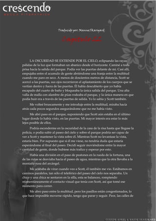 Traducido por: ManneSkarsgard.
Capitulo 22
LA OSCURIDAD SE EXTIENDE POR EL CIELO, eclipsando las rayas
pálidas de la luz que formaban un abanico desde el horizonte. Caminé a toda
prisa hacía la salida del parque. Podía ver las puertas delante de mí. Casi allí,
empujaba entre el acumulo de gente abriéndome una franja entre la multitud
cuando me paro en seco. A menos de doscientos metros de distancia, Scott se
acercó a las puertas, sus ojos recorrieron el aplastamiento de los cuerpos que se
vertían dentro y fuera de las puertas. Él había descubierto que yo había
escapado del cuarto de baño y bloqueaba la única salida del parque. Una alta
valla de malla con alambre de púas rodeaba el parque, y la única manera en que
podía huir era a través de las puertas de salida. Yo lo sabía y Scott también.
Me volteé bruscamente y me introduje entre la multitud, miraba hacía
atrás cada pocos segundos asegurándome que no me había visto.
Me abrí paso en el parque, suponiendo que Scott aún estaba en el último
lugar donde lo había visto, en las puertas. Mi mayor interés era estar lo más
lejos posible de ellos.
Podría esconderme en la oscuridad de la casa de la risa hasta que llegase la
policía, o podía subir al paseo del cielo y sobre el parque podría ser capaz de
ver a Scott y mantener la vista sobre él. Mientras Scott no levantase la vista,
estaría bien. Por supuesto que si él me viese, no tendría duda que estaría
esperándome al final del paseo. Decidí seguir moviéndome entre la mayor
cantidad de gente, donde hubiese más trafico y esperar por esto.
Había una división en el paso de peatones en la rueda de la fortuna, una
de las rutas se desviaba hacía el paseo de agua, mientras que la otra llevaba a la
montaña rusa del arcángel.
Me acababa de virar cuando veo a Scott, él también me vio. Estábamos en
caminos paralelos, tan sólo el teleférico del paseo del cielo nos separaba. Un
chico y una chica se sentaron en la silla, esta se balanceo, rompiendo
momentáneamente el contacto visual que tenía con Scott, así que tomé ese
momento para correr.
Me abro paso entre la multitud, pero los pasillos están congestionados, lo
que hace imposible moverse rápido, tengo que parar y seguir. Peor, las calles de
 