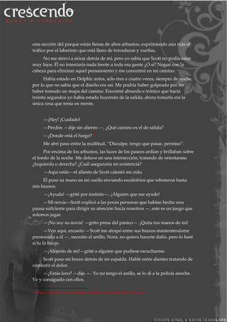 esta sección del parque están llenas de altos arbustos, exprimiendo aún más el
tráfico por el laberinto que está lleno de torceduras y vueltas.
No me atreví a mirar detrás de mí, pero yo sabía que Scott no podía estar
muy lejos. Él no intentaría nada frente a toda esa gente ¿O si? Negué con la
cabeza para eliminar aquel pensamiento y me concentré en mi camino.
Había estado en Delphic antes, sólo tres o cuatro veces, siempre de noche,
por lo que no sabía que el diseño era así. Me podría haber golpeado por no
haber tomado un mapa del camino. Encontré absurdo e irónico que hacía
treinta segundos yo había estado huyendo de la salida; ahora tomarla era la
única cosa que tenía en mente.
—¡Hey! ¡Cuidado!
—Perdón —dije sin aliento —, ¿Qué camino es el de salida?
—¿Donde está el fuego?35
Me abrí paso entre la multitud. “Disculpe, tengo que pasar, permiso”.
Por encima de los arbustos, las luces de los paseos ardían y brillaban sobre
el fondo de la noche. Me detuve en una intersección, tratando de orientarme.
¿Izquierda o derecha? ¿Cuál aseguraría mi existencia?
—Aquí estás—el aliento de Scott calentó mi oído.
Él puso su mano en mi cuello enviando escalofríos que rebotaron hasta
mis huesos.
—¡Ayuda! —grité por instinto—, ¡Alguien que me ayude!
—Mi novia—Scott explicó a las pocas personas que habían hecho una
pausa suficiente para dirigir su atención hacía nosotros —, este es un juego que
solemos jugar.
—¡No soy su novia! —grito presa del pánico—. ¡Quita tus manos de mí!
—Ven aquí, encanto —Scott me atrapó entre sus brazos manteniéndome
presionada a él —, necesito el anillo, Nora, no quiero hacerte daño, pero lo haré
si tu lo haces.
—¡Aléjenlo de mí!—grité a alguien que pudiese escucharme.
Scott puso mi brazo detrás de mi espalda. Hablé entre dientes tratando de
combatir el dolor.
—¿Estás loco? —dije —. Yo no tengo el anillo, se lo dí a la policía anoche.
Ve y consíguelo con ellos.
35
Where’s the fire, man? Modismo que quiere señalar por qué Nora corre.
 