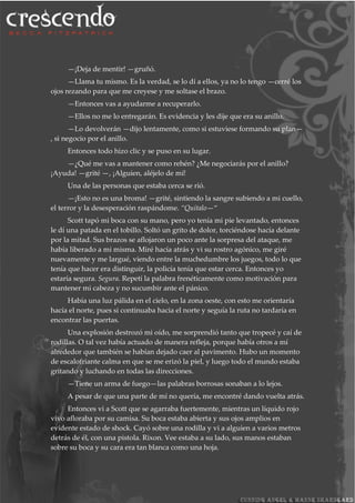 —¡Deja de mentir! —gruñó.
—Llama tu mismo. Es la verdad, se lo dí a ellos, ya no lo tengo —cerré los
ojos rezando para que me creyese y me soltase el brazo.
—Entonces vas a ayudarme a recuperarlo.
—Ellos no me lo entregarán. Es evidencia y les dije que era su anillo.
—Lo devolverán —dijo lentamente, como si estuviese formando su plan—
, si negocio por el anillo.
Entonces todo hizo clic y se puso en su lugar.
—¿Qué me vas a mantener como rehén? ¿Me negociarás por el anillo?
¡Ayuda! —grité —, ¡Alguien, aléjelo de mí!
Una de las personas que estaba cerca se rió.
—¡Esto no es una broma! —grité, sintiendo la sangre subiendo a mi cuello,
el terror y la desesperación raspándome. “Quítalo—“
Scott tapó mi boca con su mano, pero yo tenía mi pie levantado, entonces
le dí una patada en el tobillo. Soltó un grito de dolor, torciéndose hacía delante
por la mitad. Sus brazos se aflojaron un poco ante la sorpresa del ataque, me
había liberado a mi misma. Miré hacía atrás y vi su rostro agónico, me giré
nuevamente y me largué, viendo entre la muchedumbre los juegos, todo lo que
tenía que hacer era distinguir, la policía tenía que estar cerca. Entonces yo
estaría segura. Segura. Repetí la palabra frenéticamente como motivación para
mantener mi cabeza y no sucumbir ante el pánico.
Había una luz pálida en el cielo, en la zona oeste, con esto me orientaría
hacía el norte, pues si continuaba hacia el norte y seguía la ruta no tardaría en
encontrar las puertas.
Una explosión destrozó mi oído, me sorprendió tanto que tropecé y caí de
rodillas. O tal vez había actuado de manera refleja, porque había otros a mí
alrededor que también se habían dejado caer al pavimento. Hubo un momento
de escalofriante calma en que se me erizó la piel, y luego todo el mundo estaba
gritando y luchando en todas las direcciones.
—Tiene un arma de fuego—las palabras borrosas sonaban a lo lejos.
A pesar de que una parte de mí no quería, me encontré dando vuelta atrás.
Entonces vi a Scott que se agarraba fuertemente, mientras un líquido rojo
vivo afloraba por su camisa. Su boca estaba abierta y sus ojos amplios en
evidente estado de shock. Cayó sobre una rodilla y vi a alguien a varios metros
detrás de él, con una pistola. Rixon. Vee estaba a su lado, sus manos estaban
sobre su boca y su cara era tan blanca como una hoja.
 
