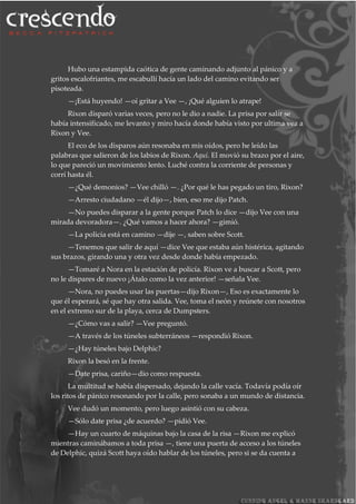 Hubo una estampida caótica de gente caminando adjunto al pánico y a
gritos escalofriantes, me escabullí hacía un lado del camino evitando ser
pisoteada.
—¡Está huyendo! —oí gritar a Vee —, ¡Qué alguien lo atrape!
Rixon disparó varias veces, pero no le dio a nadie. La prisa por salir se
había intensificado, me levanto y miro hacía donde había visto por ultima vez a
Rixon y Vee.
El eco de los disparos aún resonaba en mis oídos, pero he leído las
palabras que salieron de los labios de Rixon. Aquí. El movió su brazo por el aire,
lo que pareció un movimiento lento. Luché contra la corriente de personas y
corrí hasta él.
—¿Qué demonios? —Vee chilló —. ¿Por qué le has pegado un tiro, Rixon?
—Arresto ciudadano —él dijo—, bien, eso me dijo Patch.
—No puedes disparar a la gente porque Patch lo dice —dijo Vee con una
mirada devoradora—. ¿Qué vamos a hacer ahora? —gimió.
—La policía está en camino —dije —, saben sobre Scott.
—Tenemos que salir de aquí —dice Vee que estaba aún histérica, agitando
sus brazos, girando una y otra vez desde donde había empezado.
—Tomaré a Nora en la estación de policía. Rixon ve a buscar a Scott, pero
no le dispares de nuevo ¡Átalo como la vez anterior! —señala Vee.
—Nora, no puedes usar las puertas—dijo Rixon—, Eso es exactamente lo
que él esperará, sé que hay otra salida. Vee, toma el neón y reúnete con nosotros
en el extremo sur de la playa, cerca de Dumpsters.
—¿Cómo vas a salir? —Vee preguntó.
—A través de los túneles subterráneos —respondió Rixon.
—¿Hay túneles bajo Delphic?
Rixon la besó en la frente.
—Date prisa, cariño—dio como respuesta.
La multitud se había dispersado, dejando la calle vacía. Todavía podía oír
los ritos de pánico resonando por la calle, pero sonaba a un mundo de distancia.
Vee dudó un momento, pero luego asintió con su cabeza.
—Sólo date prisa ¿de acuerdo? —pidió Vee.
—Hay un cuarto de máquinas bajo la casa de la risa —Rixon me explicó
mientras caminábamos a toda prisa —, tiene una puerta de acceso a los túneles
de Delphic, quizá Scott haya oído hablar de los túneles, pero si se da cuenta a
 