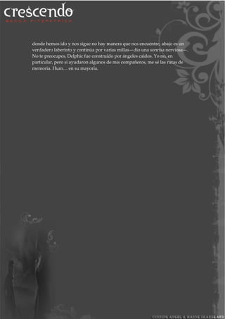 donde hemos ido y nos sigue no hay manera que nos encuentre, abajo es un
verdadero laberinto y continúa por varias millas—dio una sonrisa nerviosa—.
No te preocupes, Delphic fue construido por ángeles caídos. Yo no, en
particular, pero si ayudaron algunos de mis compañeros, me sé las rutas de
memoria. Hum… en su mayoría.
 