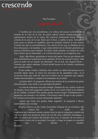 The Punishers
Capitulo 23
A medida que nos acercábamos a la cabeza del payaso sonriente en la
entrada de la Casa de la risa, los gritos lejanos fueron remplazados por la
espeluznante música de la caseta del carnaval, tintineando fuerte desde la
entrada de la casa de la risa. Entré por la boca y cambio el piso. Extendí mi
mano para no perder el equilibrio, pero las paredes rodaron en mis manos.
Cuando mis ojos se acostumbraron a los rastros de luz que se filtraban por la
boca del payaso a mi espalda, vi que estaba dentro de un cilindro giratorio que
parecía extenderse para siempre. El cañón estaba pintado con franjas de color
rojo y blanco que se alternaban, y se volvían borrosas en un vertiginoso rosa.
–Aquí –dijo Rixon, guiándome a través del cañón. Puse un pie delante del
otro, deslizándome torpemente hacia adelante. El frío me acarició la piel y salté
hacia un lado con un suspiro de sobresalto. –No es real –me aseguró Rixon. –
Tenemos que seguir adelante. Si Scott decide buscar en los túneles, tendremos
que vencerlo dentro.
El aire estaba viciado y húmedo, olía a moho. La cabeza del payaso era un
recuerdo lejano ahora. La única luz provenía de las ampolletas rojas en el
cavernoso techo que ardía de vida con el relieve de un esqueleto que colgaba,
zombis desentrañados o vampiros levantándose de su ataúd.
–¿Cuánto falta? –le pregunté a Rixon por encima de la cacofonía de gritos
distorsionados, risas, llanto y eco que había alrededor.
–La sala de máquinas esta justo delante. Después de eso, vamos a estar en
los túneles. Scott está sangrando mucho. Él no va a morir; Patch te ha hablado
de los Nefilim ¿Verdad? Pero podría perder mucha sangre. Probablemente no
encuentre una entrada a los túneles. Volveremos antes de que te des cuenta –.
Su confianza era mucha, un poco demasiado optimista.
–¿Crees que Scott nos podría haber seguido? –le pregunté a Rixon,
manteniendo una voz baja.
Rixon se detuvo, se dio vuelta. Escuchaba. Después de un momento, dijo
con certeza. –No hay nadie allí.
Estábamos por continuar nuestro camino hacia la sala de máquinas, cuando una
vez más, sentí una presencia detrás de mí. Mi cuero cabelludo hormigueo, y
eche un vistazo por encima del hombro. Esta vez, el contorno de un rostro se
materializó a través de la oscuridad. Casi grité, y luego la imagen se consolidó
en una cara distinta y familiar.
Mi papá.
 