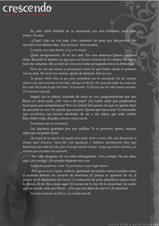Su pelo rubio brillaba en la oscuridad, sus ojos brillaban, pero eran
tristes. Te amo.
–¿Papá? –dije en voz baja. Pero retrocedí un paso por precaución. Me
recordó a los últimos días. Era un truco. Una mentira.
Lo siento, tuve que dejarte a ti y a tu mamá.
Quise desaparecerlo. Él no era real. Era una amenaza. Quería hacerme
daño. Recordé la manera en que saco mi brazo a través de la ventana de casa y
trató de cortarme. Me acordé de cómo me había perseguido mí en la biblioteca.
Pero su voz era suave y persuasiva como la que había usado la primera
vez en casa. No es la voz severa, aguda de después. Era su voz.
Te quiero, Nora. Pase lo que pase, prométeme que lo recordarás. No me importa
cómo ni por qué entraste en mi vida, sólo que lo hiciste. No recuerdo todas las cosas que
hice mal. Recuerdo lo que hice bien. Te recuerdo. Tú hiciste que mi vida tuviera sentido.
Tú la hiciste especial.
Negué con la cabeza, tratando de sacar su voz, preguntándome por qué
Rixon no decía nada. ¿No veía a mi papá? ¿No había nada que pudiéramos
hacer para que desapareciera? Pero la verdad del asunto era que no quería dejar
de escuchar su voz. No quería que se fuera. Quería que fuera real. Yo necesitaba
que envolviera sus brazos alrededor de mí y me dijera que todo saldría
bien. Sobre todo, deseaba volver a casa con él.
Prométeme que lo recordarás.
Las lágrimas goteaban por mis mejillas. Te lo prometo, pensé, aunque
sabía que no podía oírme.
Un ángel de la muerte me ayudó para poder venir a verte. Ella está deteniendo el
tiempo para nosotros, Nora. Me está ayudando a hablarte mentalmente. Hay algo
importante que debo decirte, pero no tengo mucho tiempo. Tengo que volver pronto y yo
necesito que escuches con atención.
–No –dije ahogada, mi voz salía estrangulada. –Voy contigo. No me dejes
aquí. ¡Iré contigo! ¡No puedes dejarme otra vez!
No puedo quedarme, nena. Yo pertenezco a otro lugar ahora.
–Por favor no te vayas –sollocé, apretando los puños contra el pecho como
si pudiera detener mi corazón de hincharse. El pánico se apoderó de mí al
pensar en él dejándome de nuevo. La sensación de puro abandono supero todo
lo demás. Él me iba a dejar aquí. En la casa de la risa. En la oscuridad, sin nadie
que me ayude, más que Rixon. –¿Por qué me dejas de nuevo? ¡Te necesito!
Toca las cicatrices de Rixon. La verdad está ahí.
 